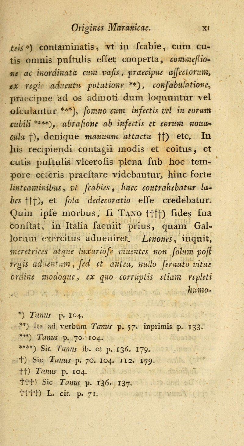 o teis'^) contaminatis, Vt in fcabie, cum cu- tis omnis puftulis effet cooperta, commeflio^ fie ac inorclinata cmn vafis, praecipne affectoriim, €X reglr aduentu potatione **), confabulatione^ praecipue ad os admoti dum loquuntur vel ofculantur ***)^ fomno cmi infectis vel in eonim ciibili ****), abrafwne ab infectis et eonm noua-^ cida f), denique manumn attactu fj) etc^ In liis recipiendi contagii modis et coitus, et cutis puftulis vlcerofis piena fub hoe tem- pore ceteris praeftare videbantur, hinc forte Unteaminibiis, vt fcabies, haec contrahebatiir ta^ bes ttt)> ^t fola dedecoratio effe credebatur. Quin ipfe morbus, fi Tano tttt) fides fua conftat, in Italia faeuiit prius, quam Gal- lorum exercitus adueniret. Lenones^ inquit, meretrices atqiie luxuriof^ viiientes non folum pojl regis ad-tentmn^ fed et antea, nullo feruato vitae orcUne modoque, ex quo corruptis etiam repleti hnmo^ *) Tanus p. 104. **) ha ad, verbum Tanus p* 57» inprlmis p. 133. ***) Tanus p. 70. 104. ****) Sic Tanus ib. et p^ 136* 179^ t) Sic Tanus p. 70. 104» 112. I79. tt) Tanus p. 104. ttt) Sic Tanus p. 136» 137. tttt) L. cit. p. 71.