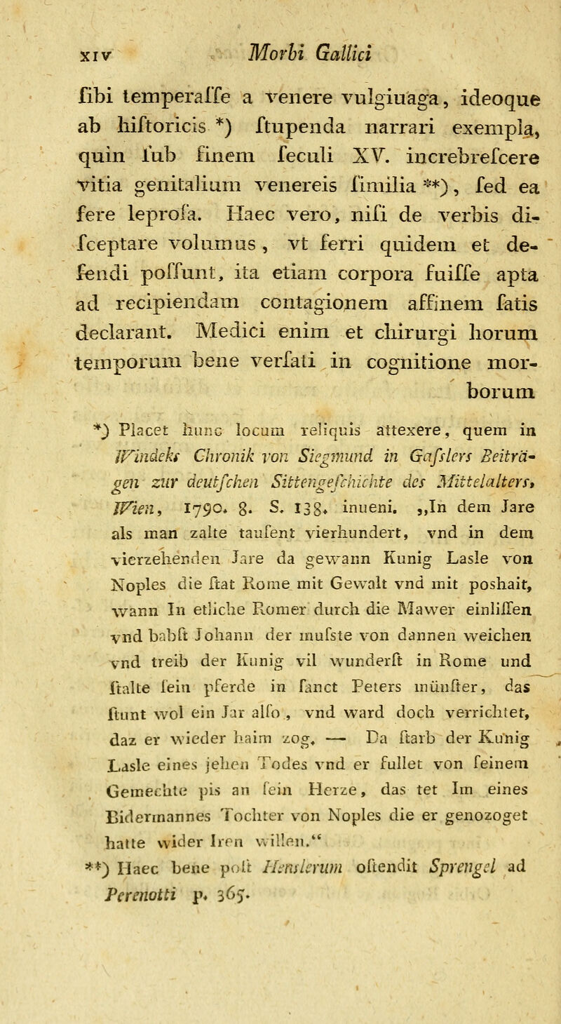 fibi lemperarfe a veiiere vulgiuaga, ideoque ab liiftoricis *) ftupenda iiarrari exempla, quin fub finem feculi XV, increbrefcere vitia genitalium venereis fimilia ^**), fed ea fere leprofa. Haec vero, nifi de verbis di- fceptare volumus, vt ferri quideni et de- fendi poffunt, ita etiam corpora fuiffe apta ad recipiendam contagionem affinem fatis declarant. Medici enim et chirurgi horum temporum bene verfati in cognitione mor- borum *} Piacet hunc iocum reliqiiis attexere, quem in iFlndeks Chronik von Siegmund in Gafslcrs Beitra' gen ZUY deutfchen Sittengefckichte des Mittelalters, JVien, 1790* 8« S, 133* inueni. jjn dem Jare als man zaite taufent vierhundert, vnd in dem vierzelienden lare da gewann Kunig Lasle von Noples die Itat Rorae mit Gewalt vnd niit posliait, wann In etliche Romer durch die Mavver einlilTen vnd babft Johann der mufste von dannen weichen vnd treib der Kunig vil wunderft in Rome und Italte fein pferde in fluict Peters munfter, das ftunt wol ein Jar alfo , vnd ward doch verrichtet, daz er wieder haim zog, — Da ftarb der Kunig Lasle eines jehen Todes vnd er fullet von feinem Gemechte pis an fein Herze, das tet Im eines Bidermannes Tochter von Noples die er genozoget halte vvider Iren vvillen. **) riaec bene poft Hmlcrum oftendit Sprengcl ad Perenotti p* 365.