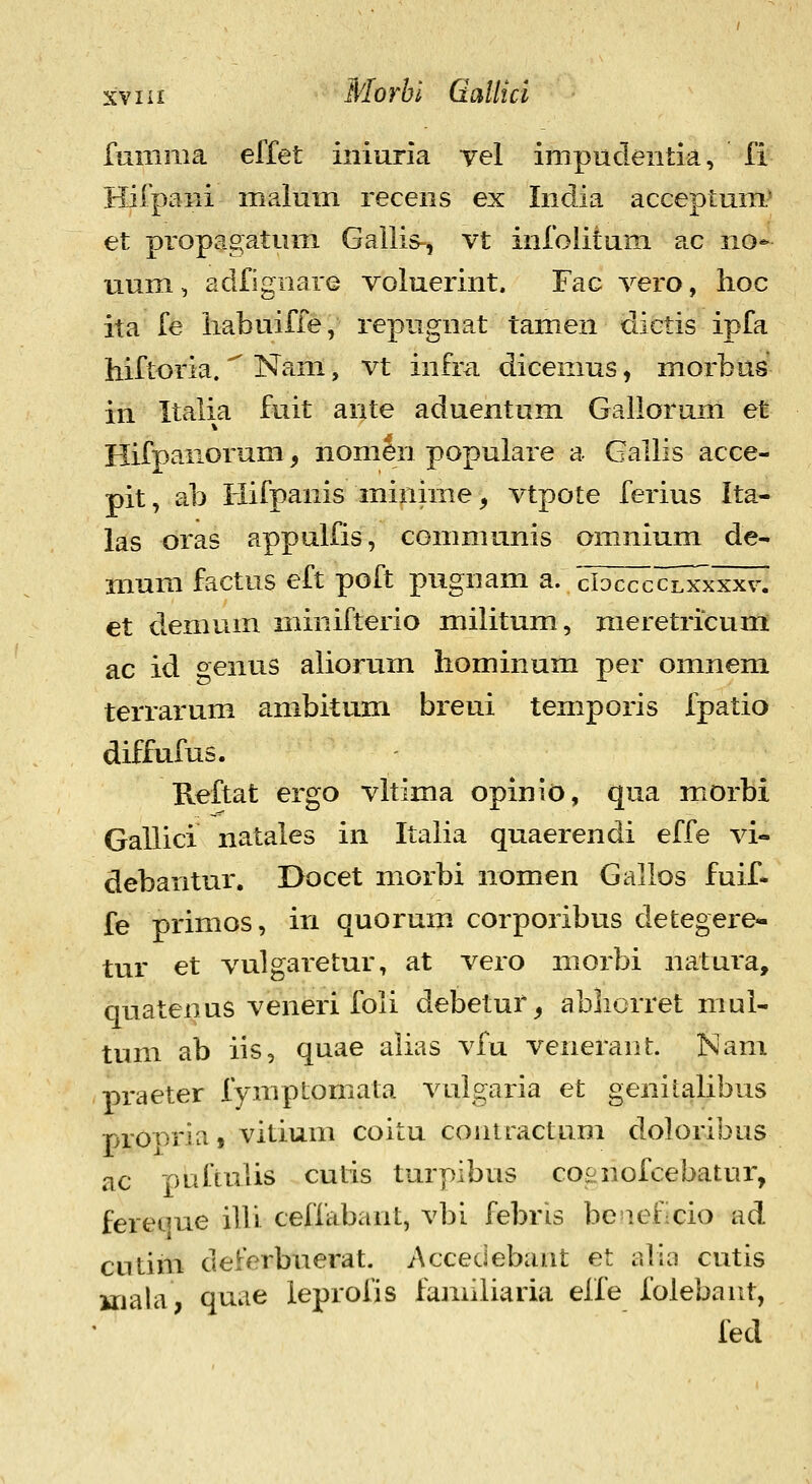 fumma effet iniuria vel impudentia, fi Hifpani malum recens ex Inclia acceptum^ et propagatum Gailis^, vt infoliium ac no* uum, adfignare voluerint. Fac vero, hoc ita fe liabuifle, repugnat tamen dictis ipfa hiftoria. Nam, vt infra. dicemus, morbus' in Italia fuit ante aduentum Gallorum et Hifpanorum, nomen popuiare a Gallis acce- pit, ab Hifpanis minime ^ vtpote ferius Ita- las oras appulfis, communis omnium de- mum factus eft poft pugnam a. cIdc^c^cZxxxxv. et demum minifterio militum, raeretricumi ac id genus aliorum hominum per omnem terrarum ambitum breui temporis fpatio diffufus. Reftat ergo vltima opinio, qua morbi Gallici natales in Italia quaerendi effe vi- debantur. Docet morbi nomen Gallos fuif- fe primos, iri quormn corporibus detegere- tur et vulgaretur, at vero niorbi natura, quatenus veneri foli debetur^ ablicrret niul- tum ab iis, quae alias vfu veneranL Nam praeter fymptomiata vulgaria et genilalibus prOTiria, vitium coitu coiuractuni doloribus ac puftulis cutis turpibus coenofcebatur, fereque ilVi ceffabant, vbi febris beaeficio ad cutim deferbuerat. Accedebant et alia cutis uiala, quae leprofis familiaria eife folebant, fed