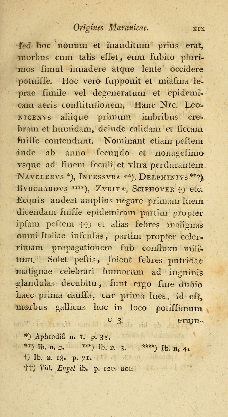 •fed hoc 'nouiim et inauditum prjus erat, niorbus cum talis effet^ eum fubito pluri- nios fimul inuadere atque lente occidere potuiffe. Iloc vero fupponit et miafma le- prae fimile vel degeneratum et epidemi- cam aeris conftitutionenii Hanc Nic. Leo- wicENVs aliique primum imbiibus cre- bram et humidam, deinde calidam et liccam fuiffe contendunt. Nominant etiam peftem inde ab anno fecuiido et iionagefimo vsque ad finem feculi et vltra perdurantem NaVCLERVS *), IlNFESSVRA =^*), DeLPHINIVS *'*'*), BvRCHAimvs '^^^^^), ZvRiTA, SciPHovER f) etc. Ecquis audeat amplius negare primam luem icenaam lauie epidemicara partim propter ipfam peftem ft) et alias febres malignas omni Italiae infeiifas^ partim propter celer- rimam propagationeni fub conliuxu mili- tum, Soiet peftis, folent febres putridae malignae eelebrari liumorum ad inguinis glandulas decubitu^ funt ergo fiiie diibio iiaec prima cauffa, cnr prima lues, id eft^ morbus gallicus hoc in loco potiffimum c a. erujn- *) Aphrodif. n. I. p. 38, *-) Ib. n. 2. ***) Ib. n. 3. ***^) Ib. n, 4^ +) Ib. n. ig. p. 71. tt) Vid, Engel ib» p. 120, noti