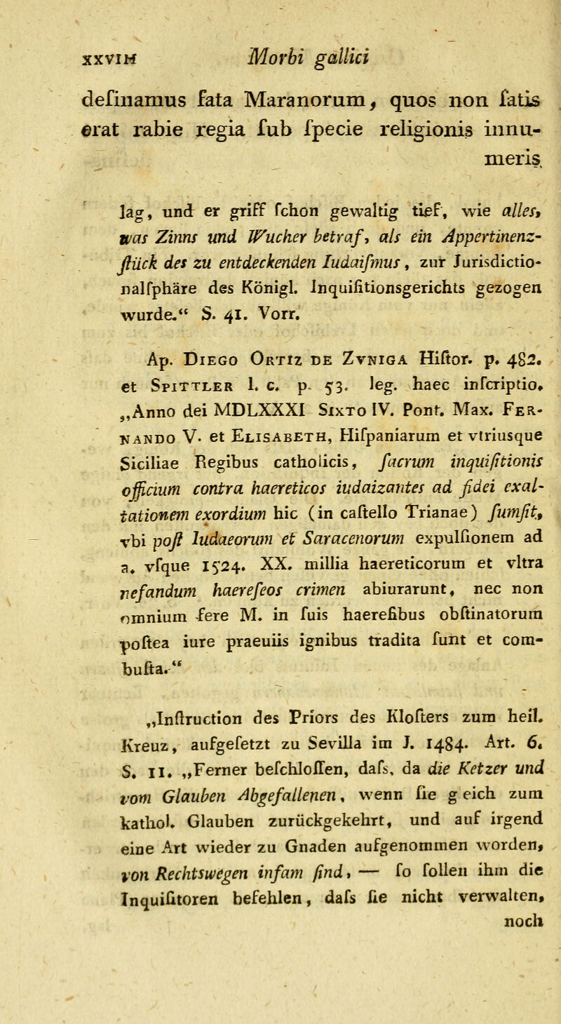 defiiiamus fata Maranorum, quos non fatis ©rat rabie regia fub fpecie religionis innu- meris hgt und er griff fchon gewaltig tlef, wie alles, was Zims und Wucher hetraf, als ein Appertinenz- ftiick des zu entdeckenden ludaifmus, zur Jurisdictio- nalfphare des Konigl. Inquilitionsgerichts gezogen wurde. S. 41. Vorr. Ap. DiEGo Ortiz de Zvniga Hiftor. p. 482. et Spittler 1. c, p- 53. \eg. haec infcriptio» „Anno dei MDLXXXI Sixto IV. Pont. Max. Fer- KANDO V- et Elisabeth, Hifpaniarum et viriusque Siciliae Regibus catholicis, facrum inqui/itionis officium conira haereticos iudaizantes ad fidei exal- tationem exordium hic (in caltello Trianae) fumfttt vbi poft ludaeorum et Saracenorum expulfionem ad a. vfque 1^2^* XX. millia haereticorum et vltra nefandum haerefeos crimen abiurarunt, nec non nmnium fere M. in fuis haerefibus obftinatorura poftea iure praeuiis ignibus tradita funt et com- bufta. „Inftruction des Priors des Klofters zum heil. Kreuz, aufgefetzt zu Sevilla im J. 1484. Art. 6. S. II. „Ferner befchlolTen, dafs, da die Ketzer und vom Glauben Abgefailenen, wenn fie g eich zum kathol. Glauben zuriickgekehrt, und auf irgend eine Art wieder zu Gnaden aufgenommen worden, lon Rechtswegen infam find, — fo follen ihm die InquiHtoren befehlen, dafs fie nicht verwalten, noch