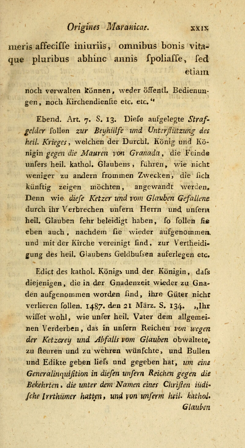 lueris affeciffe iniuriis, omnibus bonis vita- que pluribus abliinc annis fpoliaffe, fed etiain noch verwalten konnen, weder ofFentl, Bedienun- gen, noch Kirchendienfte etc, etc* ** Ebend» Art. 7. S* 13. DieJe aufgelegte Straf^ gelder follen zur Beyhiilfe imd Vnterfiiitzung des heil, Krieges i welchen der DurchL Konig und Ko- nigin gegen die Mauren iwi Granada, die Feinde unfers heil. kathoJ. Glaubens , fiihren, v/ie nicht weniger zu amlern frommen Zwecken, die lich kiinftig zeigen mochten, angewandt v/erden^ Denn wie diefe Ketzer und vom Glauben Gefallene^ durch ihr Verbrechen unfern Herrn und, unfeni heiU Glauben fehr beleidigt haben, fo follen iie eben auch, nachdem fie wieder aufgenommen, und mit der Kirche vereinigt fmd, zur Vertheidi- gung des heil, Glaubens Geldbufsen auferlegen etc. Edict des kathol. Konigs und der Konigin, dafs diejenigen, die in djer Gnadenzeit wieder zu Gna- den aufgenommen word^n fmd, ihre Giiter nichc verlieren follen. I487» d.en 21 Marz* S> 134» „Ihr wilTet wohl, wie unfer heil. Vater dem allgemei- nen Verderbcn, das in unfern Reichen von wegen der Ketzerey und Abfalls vom Glauhen obwaltete, zu fteuren und zu wehren wiinfchte» und Bullen und Edikte geben liefs und gegeben hat, um eiru Generalinciuijition in diefen unfern Reichen gegen die Bekehrten« die unter dem Namen eines Chriflen iiidi fche Irrthiimer hattm, und yon unfmn h^ii kathoU Glaukn