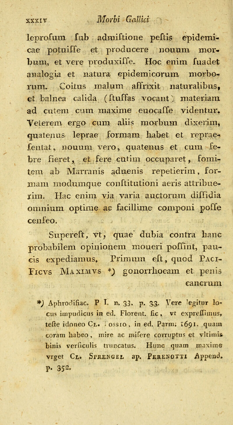 leprafum fub admiftione peftis epidemi- cae potuiffe et producere iiounm mor* bum, et vere produxiffe, Hoc enim fuadet aiialogia et natura epidemicorum morbo- rum. Coitus malum affrixit naturaiibus, et balnea calida (ftuffas vocant ■ materiam ad Gutem cum maxime euocaffe videntur» Veierem ergo cum aliis marbum dixerim, quatenus leprae formam liabet et reprae-? fentat, nouum vero, quatenus et cum fe- bre fieret^ et fere cutim occuparet^ fomi- tem ab MaTranis aduenis repetierim, for- mam modum.que conftitutioni aeris attribue- j'im. Hac enim via varia auctorum diffidia omnium optime ae facillime componi poffe cenleo. Snpereft, vt, qnae' dubia contra lianG probabilem opinionem moueri poffint, pau- cis expediamus,. Primum eft, quod Paci- Ficvs Maximvs *) gononiioeam et penis cancrum *) Aphrodiliac. P I. n. 33. p. SS- ^^ere fegitur lo- cus impudicus in ed. Florent. lic, vt expreHiinus, tefte idoneo Cl. . ossio, in ed. Parni, 1691. quaui coram habeo, mire ac mifere corruptus et vltimis^ binis verricLilis truncatus. Hunc quam maxime vrget Cl. SrRENGEL ap. Perenotti i^ppend, P. 352.