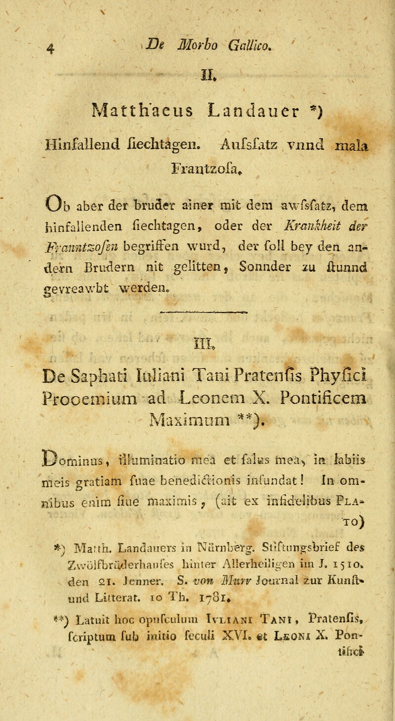 Matthaeus Landauer *) Hinfallend liechtageiio Aufsfatz vnnd, mala Frantzofa^ Ob aber der bruSer aiirer mit dem awrsfatz, dem hinfallenden fiechtagen, oder der Kmnklieit der Franntzofen begriften wurd, der foU bey den an- dern Brudern nit gelitten, Sonnder zu ilunnd gevreawbt werden» De Saphati Iiillani Tani Pratenfis Phyfici Frooeniium ad Leonem X. Pontificem Maximom ^'^). Dominas» iilumimtio niea et falKs mea> m hbiis nieis gratiam fuae benedictionis infundat! In om- nibus enim iiue maximis ^ (ait ex inlidelibus Pla* TO) *) Maith, Landaiiers in NiirnbeY^. Siirtiin;a;shrief des Z\volfbru/.lerhai)res hiiuer Allerheiii>;en im L 1510* den 21. Jenner. S. von BTnrv lomnal zut Kunft» uttd Lilterat. 10 Th, 1781* **) Latuit hoc opurcukim Ivliani Tani , Pratenfis, fcriptum fub imtio feculi XVI» «£ LfiONi X. Pon- lifrcl