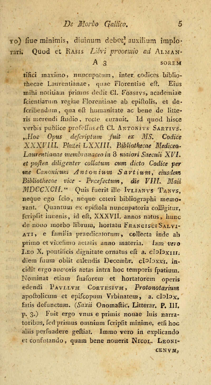 To) /lue minimts, diuinum debet] auxiiium implo- Tixu Quod et Kasis Llln-l prQoemio ad Alman- A 3. SOREM tifici raaxima, ninicuprctum, mter codlces biblio- thecae Ln-urentianae, qiiae Floremiae efl, Eius inihi iiotidain prlmus dedit Cl. Kossivs, academiae fcientiaruin. regiae Flarentinae ab epin;oIis, et de- fcribendr.rn, qiia eft liLunamtate ac bene de litte- xis nierendi ftudio, recte eurauit. Id quod hisce verbis pubiice prorc-iriis.ert CI. Aktonivs Sartivs* yjrlos^ Opus defcript-mn fuit ex MS. Codiee XXXVllL Pkitei LXXIIL BMiathecae Medicea- Laiiventiimae membycinaceo in 8 maiovi Saeciui XVL et ppjiea diligenter coUatmn cum dicto Codice per me CanGniami Antonium Sartium^ eiusdem Bibliothecae vice - Ih-aefectum^ die VIIL Maii MDCCXCIL'' Quk fuerife il!e IvLiANvr Ta^vs, neque ego feio, neque ceteri bibltographi memo» yant. Quantusn ex epiftola nuncupatoria eollrgitur, ferii^fit iuuenis, id eft,, XXXVIL annos natus,, hunc de nouo morbo iibruni, hortatu FrancisciSalvi- ATi, e famiiia praedlcatonim, collecta inde ab pi-imo etviGefimo aetaus anno materia» larn- vevo Leo X, poritificis dignitate ornatus elt a. elol^xiir. diera faum obiit calendis Decembr, cloloxx-i, in- eidit ergo aueroris aetas intra hoc temporis fpatium, Kominat etiam fiiaforem et hortatorem operis edendi Pavllvm Cortesivm, Protonotarium apoftolicum et epifeopum Vrbinateui, a. clolax* fatis defunctuHi, (Saxii Onomaltic» Litterar* P. III, p. 3.) Fuit ergo vnus e prirais nouae luis narra- toribus, fed primus omnium fcripfit minime, etlihoc aliis perfuadere geftiat. Immo vero in explicando et confutando, quara bene noucrit Nicol. Leoni- CENVSf^