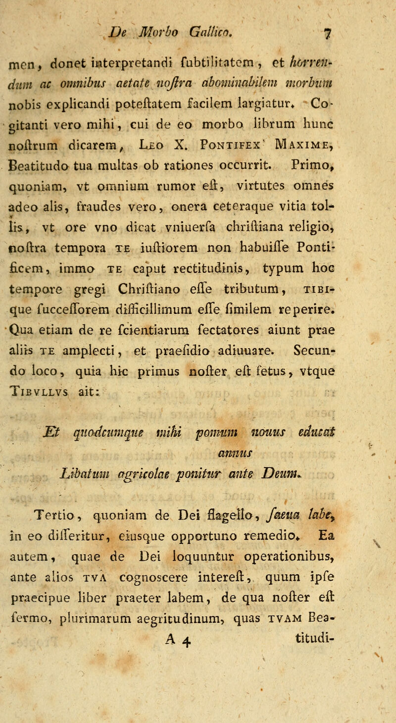 men, donet mterpretandi fubtilitatom , ^t homn- dum ac onmibus aetafe nojira abominabilem morbiim nobis explicandi pateftatem facilem largiatur» Co- gitanti vero mihi, eui de eo morbo lihrum hunc noftrum dicarem, Lxo X. Pontifex' Maxime, Beatituda tua multas ob rationes occurrit. Primo, quoniam, vt omnium rumor eH, virtutes omnes adeo alis, traudes vero, onera ceteraque vitia tol- lis, vt ore vno dicat vniuerfa chriftiana religio, noftra tempora te iuftiorem non habuifle Ponti- ficem, immc^ te caput rectitudinis, typum hoG tempare gregi Chriftiano efte tributum, tibi- que fucceftTorem difticillimum effe fimiiem reperire. Qua etiam de re fcientiarura fectatores aiunt prae ahts TE ampiecti, et praefidio adiuuare. Secun- do ioco, quia hic primus nofter eft fetus, vtque TiBVLLvs ait: Et quadcumqtte mihi ponmm nouus edncat amiiis Libatum agricolae ponitur ante Deum^ Tertio, quoniam de Dei flagellc^, f&ma taht^ in eo dilTeritur, eiusque opportuno remedio* Ea autem, quae de Dei loquuntur operationibus, ante alios tva cognoscere intereft, quum ipfe praecipue hber praeter labem, de qua nofter eft: fermo, plurimarum aegritudinum, quas tvam Bea- A 4 titudi-