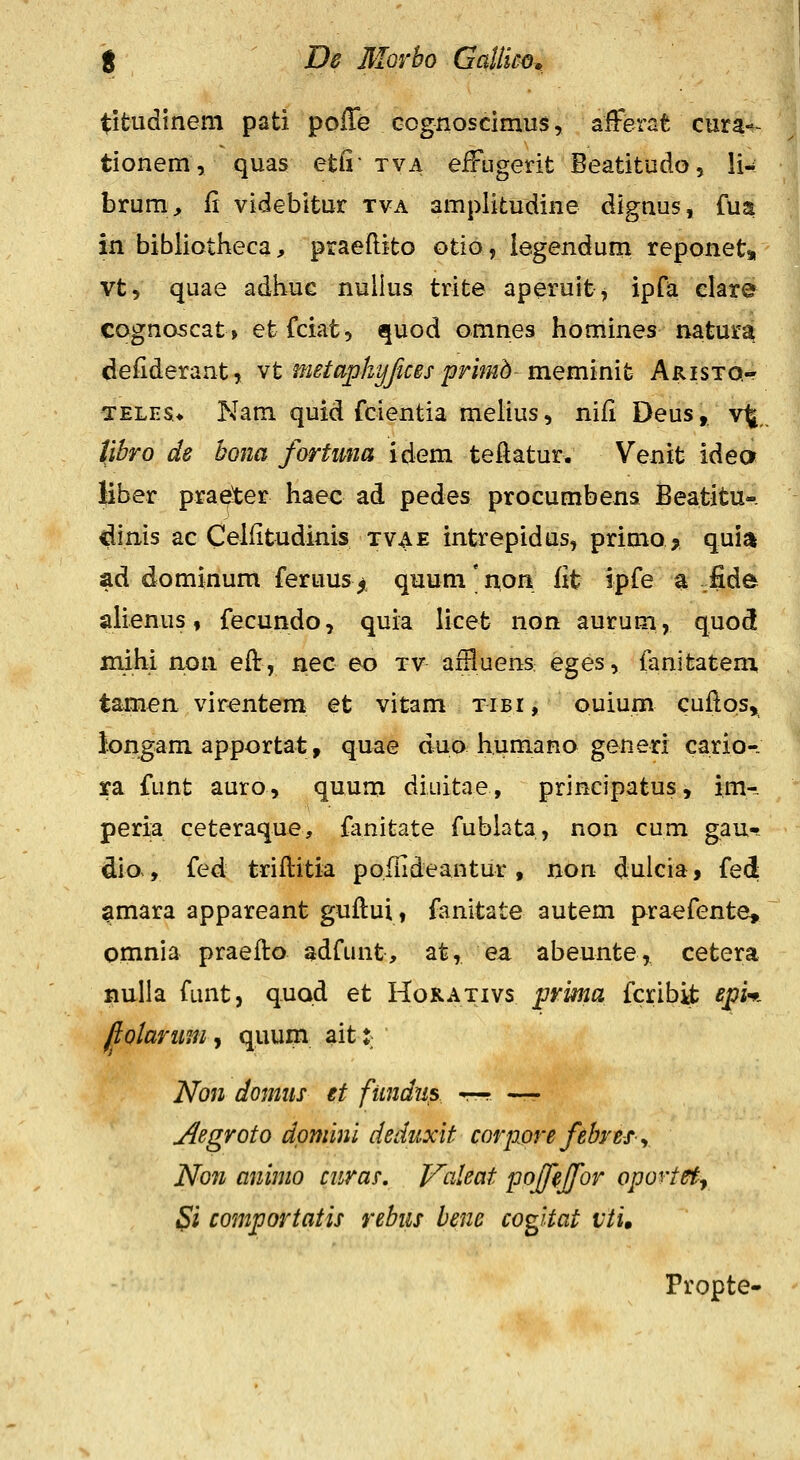 titudinem pati poiTe Gognosdmus, aferat cura-^- tionem, quas etfi- tva eiFiigerit Beatitudo, li^ brum^ fi videbitux tva amplitudine dignus, fua in bibliotheca, praeftito otio, legendum reponets, vt, quae adhuc nullus trite aperuit, ipfa elare cognascat» etfciat, quod omnes homines natura defiderant, Yt inetaphyjices primd meminit Aristo,- TELES* Nam quid fcientia melius, niii Deus, v^, libro ds bona fortuna idem teilatur. Venit ideor liber praeter haec ad pedes procumbens Beatitu-. dims ac Celiitudinis tvae intrepidus, primo^ quiji ad dominum feruus^ quum'non fit ipfe a .fide ahenus, fecundo, quia licet non aurum, quod mihi non eft, nec eo tv affluens eges, fanitatem, tamea virentem et vitam tibi, ouium cuflos» longam apportat, quae duo humano generi cario-. ra funt auro, quum diuitae, principatus, im- peria ceteraque, fanitate fubiata, non cum gau-? clio., fed triflitia pofiideantur, non dulcia, fed ^mara appareant guflui, fanitate autem praefente, omnia praefto adfunt, at, ea abeunte, cetera nulia funt, quod et Hokativs prkia fcribk ^^i* fiolariim .t quum aitt Non donms et fiindris ~. —r. Acgroto dpmini deduxit corpwefebrefy Non aniino curas, Vdeat poffeffor oportety Si comportatis rebiis bene cogitat vti» Propte-