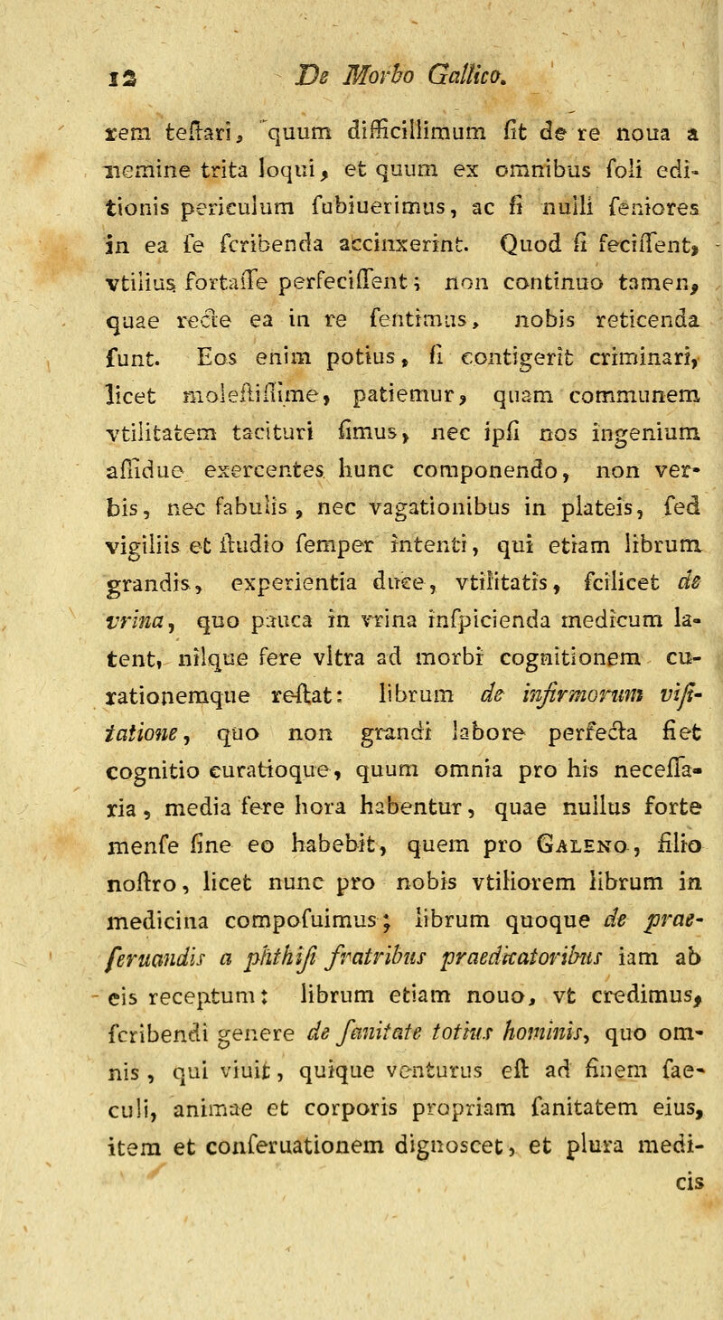 rem teftari, quum difficiliimum fit de re noua a iiemine trita loqui, et quum ex omnibus foli edi- tionis perieulum fubiuerimus, ac fi nulli {eniores in ea fe fcribenda accinxerint. Quod fi feciiTent» vtilius fortaiTe perfecifTent \ non continuo tamen, quae re<fle ea in re fentimus, nobis reticenda funt. Eos enim potius, fi eontigerit criminari, licet moleftiilime, patiemur, qiiam communem vtilitatem taciturt {imus> nec ipfi nos ingenium afTidue exercentes hunc coraponendo, non ver- bis, nec fabulis , nec vagationibus in plateis, fed vigiiiis et iludio femper intenti, qui etiam librum. grandis, experientia duee, vtiiitatis, fciiicet ds vrina^ quo piiuca in vrina infpicienda medrcum la- tent» nilque fere vltra ad morbr cognitionem cu- rationemque reflat: librum de i^ifirmonmt vifi- iatione, quo non grandi labore perfecla fiet cognitio curatioque, quum omnia pro his neceffa- ria, media fere hora habentur, quae nullus forte menfe fine eo habebit, quem pro Galeno , filio noflro, iicet nunc pro nobis vtiHorem librum in medicina compofuimus; librum quoque de prae- feruandh a phthifi fratribiis praedkatoribtis iam ab cis receptum: Hbrum etiam nouo, vt credimus, fcribendi genere de fanitate totius hominis^ quo om- nis , qui viuit, quique venturus eft ad finem fae- culi, animae et corporis propriam fanitatem eius, item et conferuationem dignoscet, et plura medi- cis