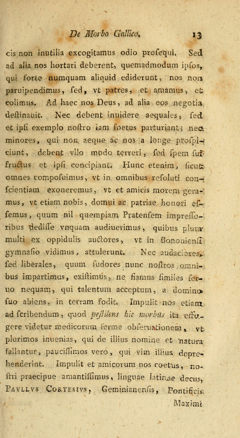 cis non inutilia excogitamiis odlo profequi* Sed ad alia nos hortari deberent, quemadmodum ipfos, qui forie numquam aliquid ediderunt, nos non paruipendimus, fed, vt patres, et amamus^ et colimus» Ad haec nos Deus^ ad aHa eos negotia. deilinauit. Kec debent inuidere aequales, £e± et ipfi exemplo noOiro iam foetus parturi;ant. > nea minores, qui non. aeque ac nos a longe prafplw ciunt, debenjb vllo modo terreri, fed fpem fuf' fruclus et ipfi condpiant* Kunc etenim^ iicute omnes compofuimus, vt in omnibus refohiti cou* fcientiam exoneremus, vt et amicis morem gem* mus, vt etiam nobis, domui ac patriae honori ef- femus, quum nil quempiam Pratenfem imprejTo-' ribus idediiTe vnquam^udiuerimu^, quibus, plura'' multi ex oppidulis au6:ores, vt in BonGnienii: gymnafio vidimus, attulecunt» Nec audaciores^' fed Uberales, quum fudores nunc nofcros omnl- bus impartimus, exiftimiisj ne fiamus iimiies fer- uo nequam, qui talentum acceptum, a dominc^ luo-abiens, in terram fodit* Impulit nos etiant. ad fcribendum, qiiod pe/Iilens hk morhiis ita effif- gere videtur ri^edicorum ferme obferuationem ^ vt plurim.os inuenias, qui de illius nomine et liatura fallantuiS pauciiTimos vero, qui vim illiiia depre* henderint. ImpuKt et amicorum nos coefus, no^ llri pr^ecipue amantiiiimus, hnguae latin^ie decus> F/aaLvs Co^tesivsj Geminianenfis, l^ontifiris.