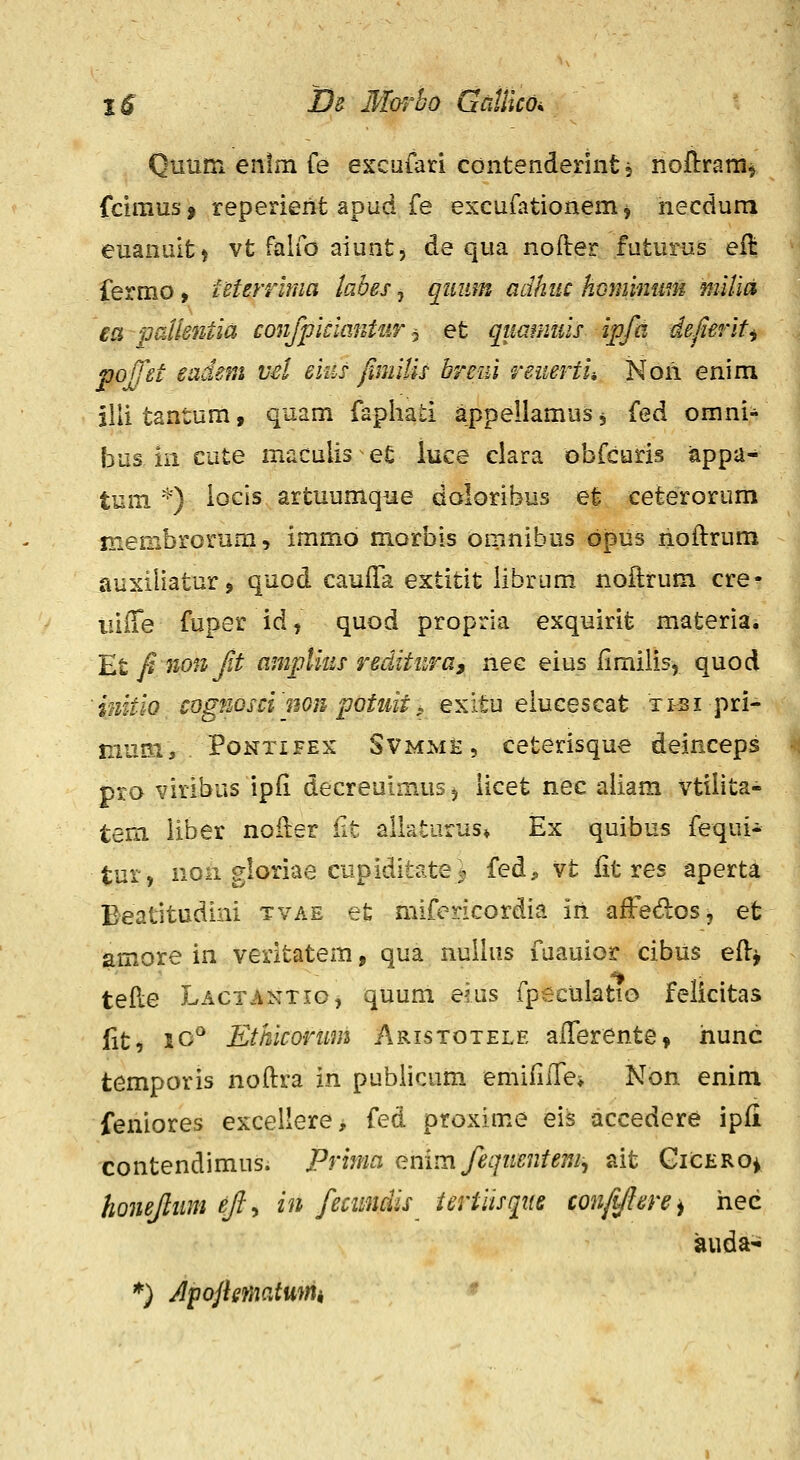 Quum enlm fe excafari cdntendennt 5 noftram^ fcimus 9 reperierit apud fe excufationem ^ necdum euanait) vt falfo aiunt, de qua nofter futurus eit fermo, teterrbna tabes, qimm adhiic hcminum mUld ea iJaUsntia confpiclmitur-^ et qummds ipfd defierlt^ poffet eadem vd eius fimllis breui reuertii Non enim illi tantum, quam faphati appellamus, (ed omni- bus in cute maculis e£ iuce ciara obfcuris tippa- tum ^) iocis artuumque doloribus et ceteroriim membrorum, immo morbis omnibus dpus noftrum auxiiiatur j quod cauiTa extitit librum noftrum cre- iiiffe fuper id, quod propria exquirit materia* Et fi nonjit ampUus reditura, nec eius limilis, quod 'iuitio cognoscinGn potiiit, exitu eiucescat xtsi pri- musi, PoNTiFEX SVMMH, ceterisque deinceps pro viribus ipfi decreuimus^ iicet nec aiiam vtiiita- tem liber noiler iit allaturas» Ex quibus fequi- tur, non gloriae cupiditate- fed^ vt iit res aperta Beatitudini tvae et mifericordia iri afFedos, efc amore in veritatem, qua nuilus fuauior cibus eil-^ teile Lactantig, quum eius fpeculatto felicitas Ht, lO^ Ethicorum Aristotele aiTerente» hunc temporis noitra in pubiicum emiiiffe» Non enim feniores excellere, fed proxime eis accedere ipii contendimus. Primci enim fequentem, ait GicEROi, honejlum ejl^ in fecimdis iertiisqite confiftere^ hec auda- *) Apojlmatumi «