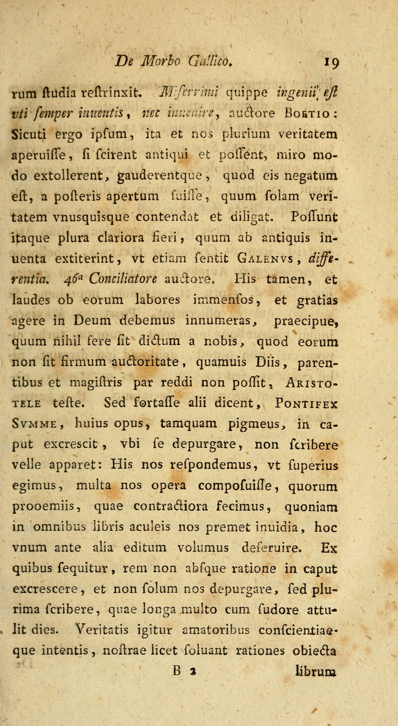 rum ftudia reftrinxit, 3T:fcrriml quippe wgeniy eji vti fejfiper imtetitis ^ r.ec ini:cnire^ audlore Boetio : Sicuti ergo ipfum, ita et nos plurium veritatem aperuiffe, fi fcirent antiqui et pollent, miro mo- do extollerent, gauderentque, quod eis negatum eft, a pofteris apertum fuirie, quum foiam veri- tatem vnusquisque contendat et diligat. Poffunt itaque plura clariora fieii, quum ab antiquis in- uenta extiterint, vt etiam fentit Galenvs , diffe' rentia. 4^''^ Cojiciiiatore auflore, His tamen, et laudes ob eorum labores immenfos, et gratias agere in Deum debemus innumeras, praecipue, quum niliil fere iit didlum a nobis, quod eorum non fit firmum audoritate , quamuis Diis, paren- tibus et magiftris par reddi non poffit, Aristo- TELE tefte. Sed fortafTe alii dicent, Pontifex SvMME, huius opus^ tamquam pigmeus^ in ca- put excrescit, vbi fe depurgare, non fcribere veHe apparet: His nos refpondemus, vt fuperius egimus, multa nos opera compofuifle, quorum prooemiis, quae contradliora fecimus, quoniam in omnibus iibris aculeis nos premet inuidia, hoc vnum ante alia editum voiumus deferuire. Ex quibus fequitur, rem non abfque ratione in caput excrescere, et non folum nos depurgare, fed plu- rima fcribere, qiiae longa multo cum fudore attu- » lit dies. Veritatis igitur amatoribus confcienxiae- que intentis, noflrae iicet foiuant rationes obieda B 2 librura