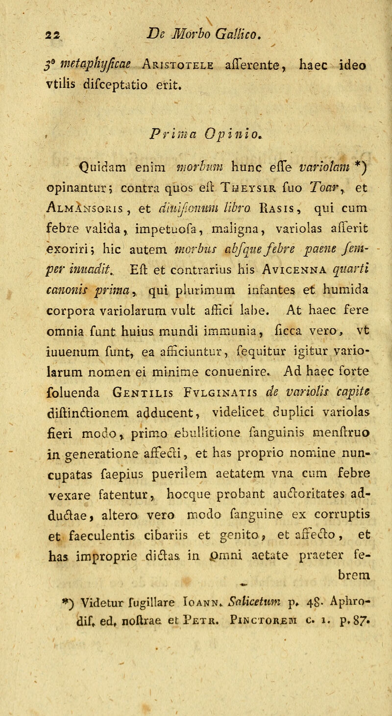 f metaphijficae Aristotele alTerente, haec ideo vtilis difceptatio erit. Prima Opinlo, Qiiidam enim morhimi hunc efle variolam *) GpinantLir; contra qubs efc TiaEysiR fuo Toar^, et Almansoris, et diuijwmim libro Rasis, qui cum febre valida,, impetuofa, maligna, variolas afierit exoriri; hic autem mGrbiis abfGiiefebre paene /em- per imiadit,. Eft et contrarius his Avicenna quarti canonis primay qui pkirimum infantes et humida corpora varioiarum vult affici lahe. At haec fere omnia funt huiua mundi immunia, ficca vero, vt iuuenum funt, ea afnciuntur, fequitur igitur vario- larum nomen ei minime conuenire. Ad haec forte foluenda Gentilis Fvlginatis de variolis capite diftindioneni adducent, videUcet duplici variolas fieri modo,. prim^o ebullitione fanguinis menflruo in generatione affecl:i, et has proprio nomine nun- cupatas faepius puerilem aetatem vna cum febre vexare fatentur, hocque probant aucfloritates ad- dudae, altero vero mcdo fanguine ex corruptis et faeculentis cibariis et genito^ et aftedo, et has improprie didlaa in pmni aetate praeter fe- brem •^) Videtur fugillare Ioann^ Salicetwn p» 48. Apliro- dif» ed, noftrae et Petr. Pinctor£bi c 1. p»87»