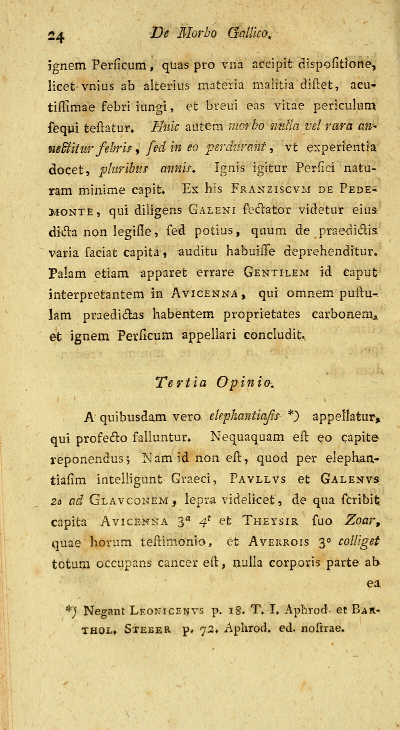 jgnem Perficum, quas pro vna accipit dispoiitione, licet vnias ab alterius materia malitia diftet, aeu* tilHmae febri iungi, et breui eas vitae periculum fequi teflatur* Iiuic autem morbo iiutia vd rara aii^ nBBtitnrfehrb^ fedin eo perditrant., vt experientia docet, piiiribus- cmnis, Ignis igitur Perfici natu- ram minime capit» Ex his FRANzisevM de Pede-: >ioNTE, qui diiigens Galeni fedlator videtur eius: did:a non legille, fed potius, quum de praedidis, varia faeiat capita, auditu habuiiFe deprehenditur. Palam etiam apparet errare Gentilem id caput interpretantem in Avicenna , qui omnem puilu-. lam praedichs habentem proprietates carbonemj. et ignem Perlicum appellari concludit. Tertia Opinio-. A quibiisdam vero eiepliantiaf.s- *) appeltatur» qui profedlo faliuntur» Net^uaquam efl eo capite reponendus*, Nam id non efl:, quod per elephaa- tiafim inteiiigunt Graeci, Pavllvs et Galenvs 2a ad Glavconem, lepra videlicet, de qua fcribit capita Avigenna 3^ 4* efe Theysir fuo Zoarf quae horum tellimonia, et Avekrois 3° coliiget totum occupans cancer eit, nulla corporis parte ab ea *} Negant Leonicf.nvs p. ig. T, L Aphrod. et Bar- THOL» Steeer p» 72» Aphrod. ed. noftrae.