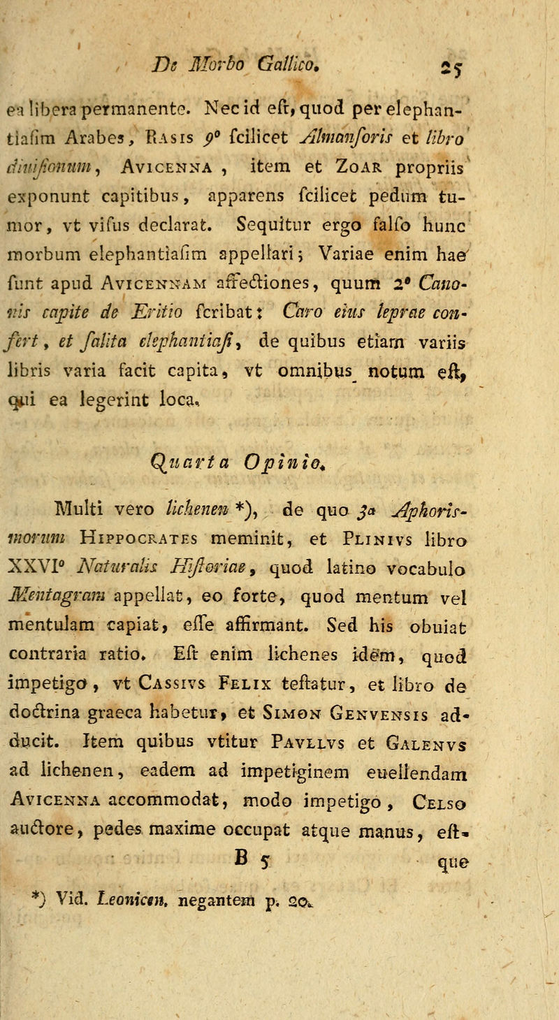 ealiberapermanente. Necid efr, quod perelephan- tiafim Arabes, Rasis p° fcilicet Jihmnforh et libro diuijionum, Avicenna , item et Zoar propriis' exponunt capitibus, apparens fcilicefc pedum tu- mor, vt vifus declarat. Sequitur ergo falfo hunc morbum elephantiafim sppeliari; Variae enim hae' funt apud Avicennam aftediones, quum 2* Cano- nis capite de Eritio fcribat: Cctro eiiis tepreie cofi' fert, et falita ekphaniicifi^ de quibus etiam variis libris varia facit capita, vt omnibus^ notum eft> qiii ea legerint loca^, 0^11 arta Opinio^ Multi vero lichenen *), de quo $a j^pkons' morttm Hippocrates meminit, et Plinivs libra XXVP Naturalis Bjfioriae, quod iatino vocabulo Mentagram appellat, eo forte, quod mentum vel mentulam capiat, eS^e affirmant. Sed his obuiat contraria ratio. Eft enim lichenes idem, quod impetiga, vt Cassivs Felix teftatur, et libro de dodrina graeca habetur» et Simon Genvensis ad- ducit. Item quibus vtitur Pavllvs et Galenvs ad lichenen, eadem ad impetiginem eueliendam AvicENNA accommodat, modo impetigo , Celso audore, pedes maxirae occupat atque manus, eft=- B 5 que *} Vid. Leonicm, negantem p^ 20k