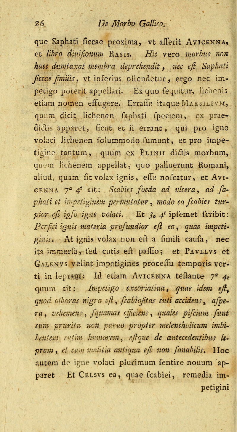 que Saphati ficcae proxima, vt aflerit Avicenna, et libro diuifiomm Rasis. Hic vevo. moybns non haec dumtaxat membra deprehendit ^ nec eft Saphati Jiccae Jtmiiis, vt inferius oiLendetur, ergo nec im- petigo pocerit appeilari» Ex quo fequltur, iichenis etiam nomen elFugere. ErraiTe itaqueMARsiLivM, quLim dicit liclienen faphati fpeciem, ex prae» diftis apparet, iicut et ii errant» qui pro igne volaci lichenen folummodo fumunt, et pro impe« tigine tantum, quum ex Plinii didis morbum, quem licKenem appellat, quo palluerunt Romani, ahud, quam fitvoiax ignis, efle nofcatur, et Avi- CENNA 7° 4* ait: Scabies foeda ad vlceray ad fa- phati et impetiginem permiitatur ^ modo ea fcahies tiir- pior ejt ipfo igne volaci. Et J© 4* ipfemet fcribit: Perfci ignis materia proftmdior eft ea, qiiae impeti- ginis* At ignis volax non eft a fimili caufa, nec ita immerfa, fed cutis eft paillos et Pavllvs et Galenvs veiint impetigines proceiTu temporis ver- ti in lepraai; Id etiam Avicenna teftante 7* 4t quum ait: ImiJetigo excoriatiua ^ qiiae idem ejl^ quod albaras nigra eft, fcabioftas ci\U accidens, afpe- ra, vehemens, fjitamas ejjiciens, quaks pifcium funt cuni pruritu non paruo propter melench(Aicum imbi^ hentem cutim humorem^ eftque de antecedentibus /<- pram, et cum mrJitia antiqua eft non fanabilis, Hoc autem de igne volaci plurimum fentire nouum ap- paret Et Celsvs ea, quae fcabiei, remedia im- petigini