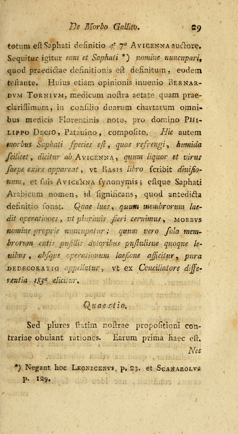 totum eflSnphati definitio //* 7 AviCENNAauclore* Seqiiitur jf^itur eam et Saphaii *) mmine mmcuparif quotl praediclae definitionis eil definitum. eodem teltante. Huius etiam opinionis inuenio Bernar- DVM ToRNivM, medicum noflra aetate quam prae- clariflimuni, in confiiio duartim chartarum omni^ bus medicis Florentinis noto, pro domino PHi- Lippo DeciO, Patauino, compolito. Bic autem morbtis Saphati Jpecies efl, qnae refrengi^ kumida fcilicet, dicitur'ah Ayice^-^k^ quim iiqiwr et viriu faepe exir~2 appareat ^ vt Rasts libro fcribit ditiijio' 9ium, et ruis AviGENNA fynonymis 5 efique Siiphati Aral>icum nomen, id flgniiicans, quod antedida ■definitio fonat. i^me kiesy quum membrorum lae- dit oper^itioiws, vt plnrrinis fieri cernimus^ JvIorbvs nomiue prcprie mmcupatur; quum vero fola mem^ hrornm xutif pn/iilis doloHbus pujlidisue qiioque le- liibus ^ tibfqiie Lperaiionmn taefone ajicittir^ pura DEDEcoRATio apptllotur ^ vt €x CcnciUatore diffs- rmtia isj'^ -elimm\ ^^ua-estio^ Sed plures fratim noHrae propoiiticn] con- trariae obuiant rationes. Earum prima haec eil. *} Negant hoc Leonicekvs, p* 23, et ScAi^AROLys p. 12^» . j .