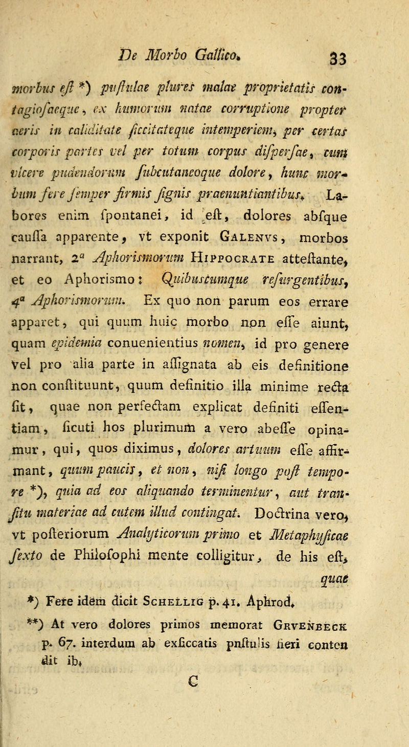 morhus ejl ^) pitffiilae phifes matat proprietatis con- tagiofaegiie ^ ex kiimoriim nntae cor7'tiptione proptef acris in callditiite ficcitateque intemperiem^ per tertas corporis parics vd per totiim corpus difperfae^ cimi vicere pudeudorum fuhcutaneoque dolore ^ hunc mor bnm ftre jmper jirniis Jignis praemmtiantihus^ La- bores enim rpontanei, id ^eft, dolores abfque caufTa apparente, vt exponit Galenvs, morbos narrant, 2« Aphorismoriim Hippocrate atteftante^ et eo Aphorismot Qxiihuscumque refurgentihusy 4 Aphorismoruiu, Ex quo nori parum eos errare apparet, qui quum liuic morbo non efie aiunt, quam epidemia conuenientius nofnen^ id pro genere Vel pro aiia parte m ailignata ab eis definitione non conftituunt, quum definitio illa minime reda fit, quae non perfedlam explicat definiti efiTen- tiam, ficuti lios plurimum a vero abefi^e opina^ mur, qui, quos diximus, dolores arimim e^Q affir^ mant, qinifn paiicis, et non, niji longo poji tempo- re *)) quia ad eos aUqiiando terminentur^ aut traU' Jitu materiae ad cutem illud contingat, Dodrina vero^ vt pofteriorum Anahjticorum primo et Metaphijficae fexto de Phiiofophi mente colligitur^ de his efti qiiae *) Fere idSiii dicit Schellig p. 41. Aphrod* **) At vero dolores primos memorat Grvenbeck p^ 6^. iuterdum ab exficcatis pnftulis lieri contcn dit ib»