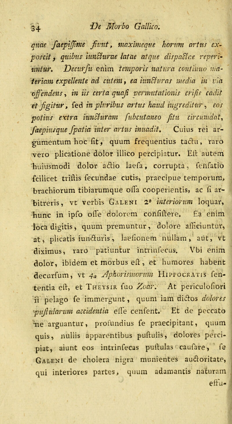 qiiae faepijime jiimt, maicimeQue horum artus ex- poscit > quibiis itm^tirne latae atque dispaBce reperl^ mitur^ Deciirfu enim iemporis natura contiiiuo mci- ieriam expelknte ad ciiteni» ea iunBuras media in vla cffendens, in iis certa quaji vermutationis crifis cadit etjigitur, fed in plnribiis artus haiid ingreditiir ^ eos potius extra iunc^uram fubciitaneo fitu circimdal^ j faepiusque fpatia inter artus inuadit^ Cuius rei ar- ' gumentum hoc fit^ quum frequentius taclu, raro vero plicatione dolor illico petcipiatur. Eir autem •huiusmodi dolor adio laefa, corrupta, feiifatio fcilicet triftis fecundae cutisi praecipue temporura> brachiorum tibiarumque Dfla cooperientis? ac fi ar- bitreris, vt verbis Galeni 2<* interiorum loquar» liunc in ipfo olTe doiorem confiftere* £a ehim iocadigitis, quum premuntur, dolore afnciuntar, at, plicatis iuncruris, kefionem nullam, aut, vt diximus, rarO patiuntur incrinfecus. Vbi enim dolot, ibidem et morbus efl, et humores habent decurfum, vt 4a Jiphorismormn Histockatis {en-' tentia eft, et Theysir fuo Zonr^ At periculofiori it pelago fe immergunt, quum iam didos dolores 'pujiujarum accidentia elle cenfent» Et de peccato \ie arguantur, profiindius fe praecipitant, quum quis, nuliis apparentibus puftulis^ dolores perci- piat, aiunt eos intrinfecas puftuias caufare, fe Galeni de cholera nigra munientes audoritate, qui interiorts partes, quura adamantis naturam ; eltu- '