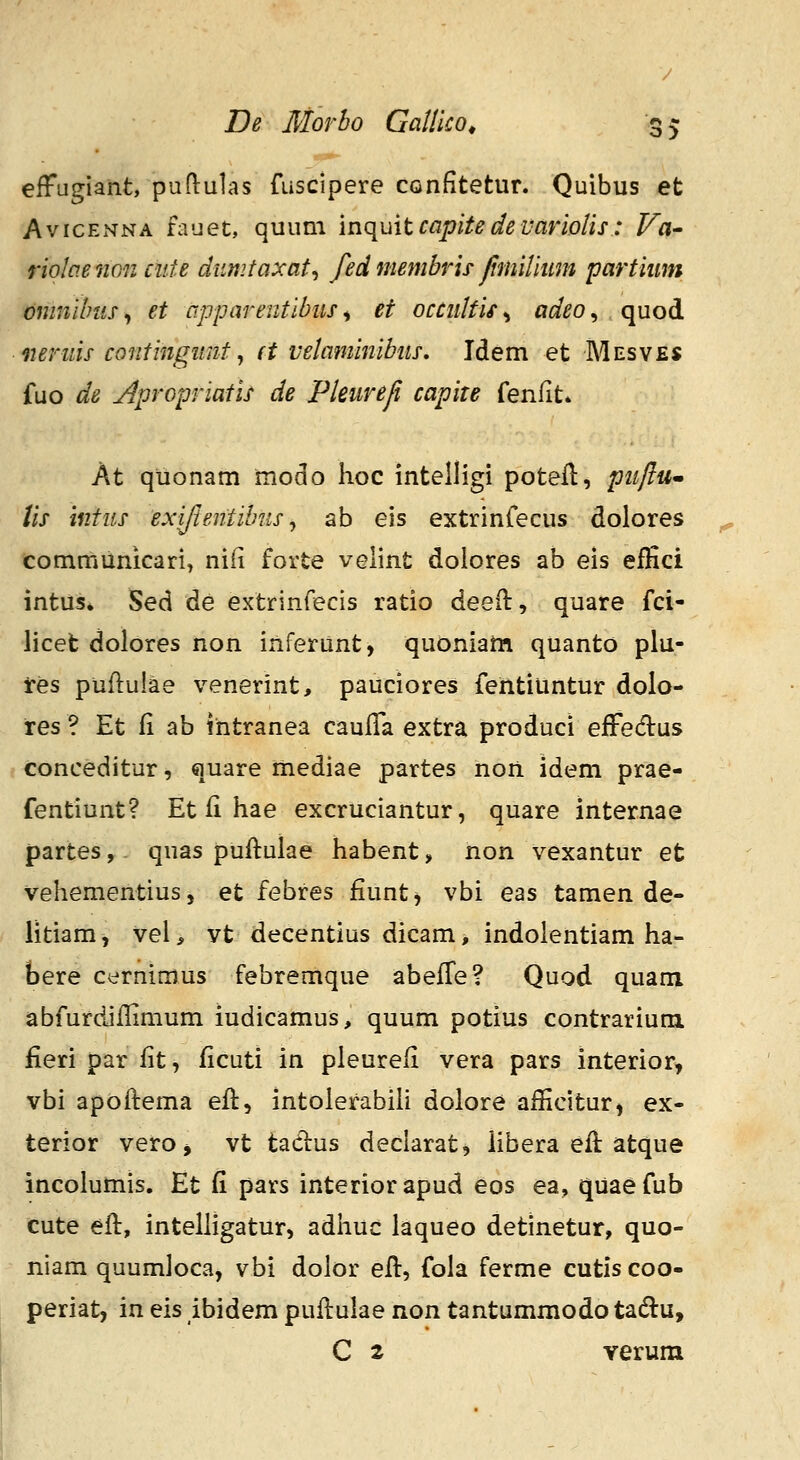 o> efFugiant, puflulas fuscipere confitetur. Quibus et AvicENNA fauet, quum mc{uitcapitedevariolis: Va- riolcie iion ciite dnmtaxat^ fed membris Jimiiiimt partiiim omnilnis, et apparentibus ^ et occultis ^ adeo, . quod iierins cQJitingtmt ^ d velaminibits, Idem et Mesves fuo de Apropriatis de Pleureji capite fenlit* At quonam modo hoc intelligi potefl, puflum lis intus exiftentibus^ ab eis extrinfecus dolores communicari, ni(i forte velint dolores ab eis effici intus, Sed de extrinfecis ratio deeO:, quare fci- licefc dolores non inferunt, quoniam quanto plu- res puflulae venerint, pauciores fehtiuntur dolo- res ? Et fi ab intranea caufTa extra produci efFedus conceditur, quare mediae partes non idem prae- fentiunt? Et fi hae excruciantur, quare internae partes, quas puflulae habent, non vexantur et vehementius, et febres fiunt^ vbi eas tamen de- litiamj vei, vt decentius dicam, indolentiam ha- bere cernimus febremque abeffe? Quod quam abfurdiflimum iudicamus, quum potius contrarium fieri par fit, ficuti in pleurefi vera pars interior, vbi apoftema eft, intolerabih dolore aificitur, ex- terior vero> vt tadus declarat, iibera efl atque incolumis. Et fi pars interiorapud eos ea, quaefub cute efi:, intelhgatur, adhuc laqueo detinetur, quo- niam quumloca, vbi dolor efl, fola ferme cutis coo- periat, in eis ibidem puflulae non tantummodo tadu, C 2 verum