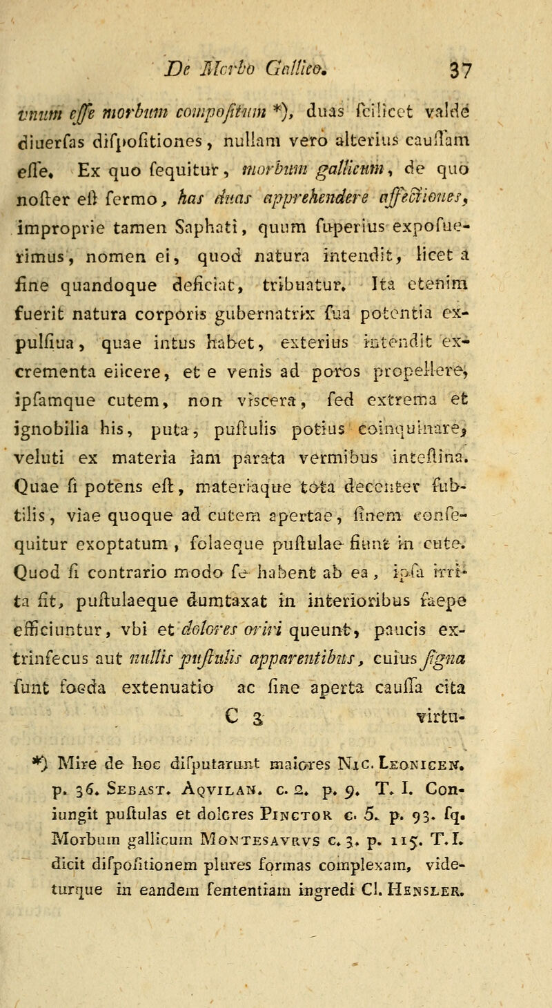 vniim effe morbitm compofitwn *), duas fcilicct vJiide diuerfas dirpofitiones, nullam vero alterius caulTam efle^ Ex quo fequitur, morbitm gaUlcnm^ de quo nofter el) fermo, has dnas apprehendere offecfiones, improprie tamen Saphati, quum fLvperiiis-expofue- rimus, nomen ei, quod natura intendit, licet il firte quandoque deficiat, tribuatur, Ita etenim fuerit natura corporis gubernatri-x fua potcntia ex- pulfiua, quae intus habet, exterius intendit ex- crementa eiicere, et e venis ad poros propellerej ipfamque cutem, non vfscera, {e^ extrema et ignobilia his, puta, pufculis potias eoinouinare^ veluti ex materia iam parata vermibus inteflina. Quae fi potens eft, materi^aque tc>ta decenter fub- tilis, viae quoque ad cutem apertae, finem confe- quitur exoptatum , folaeque puftulae fiunt m cute. Quod fi contrario moda fe habent ab ea , ipfa iTrt- ta fit, puflulaeque dumtaxat in infeerioribus taepe efficiuntur, vbi et io/or^x w/ri queunt, paucis ex- trinfecus aut iiiiltls piifmlis apparentibtts, Qumsfgna funt foGda extenuatio ac ^irq aperta caufTa cita C S ^irtn- *) Mire de hoc dirputarunt niaio>res Nxc. Leonicen, p. 3(S. Sebast. Aqvilat*. c 2. p. 9. T» I. Con- iungit puftulas et dolGres Pinctor g. 5. p. 93. fq. Morbuin gallicum Montesavrvs c. 3. p, 115. T.L dicit difpoiitionem phives formas complexom, vide* turque in eandem fententiam ingredi Cl. Hensler.