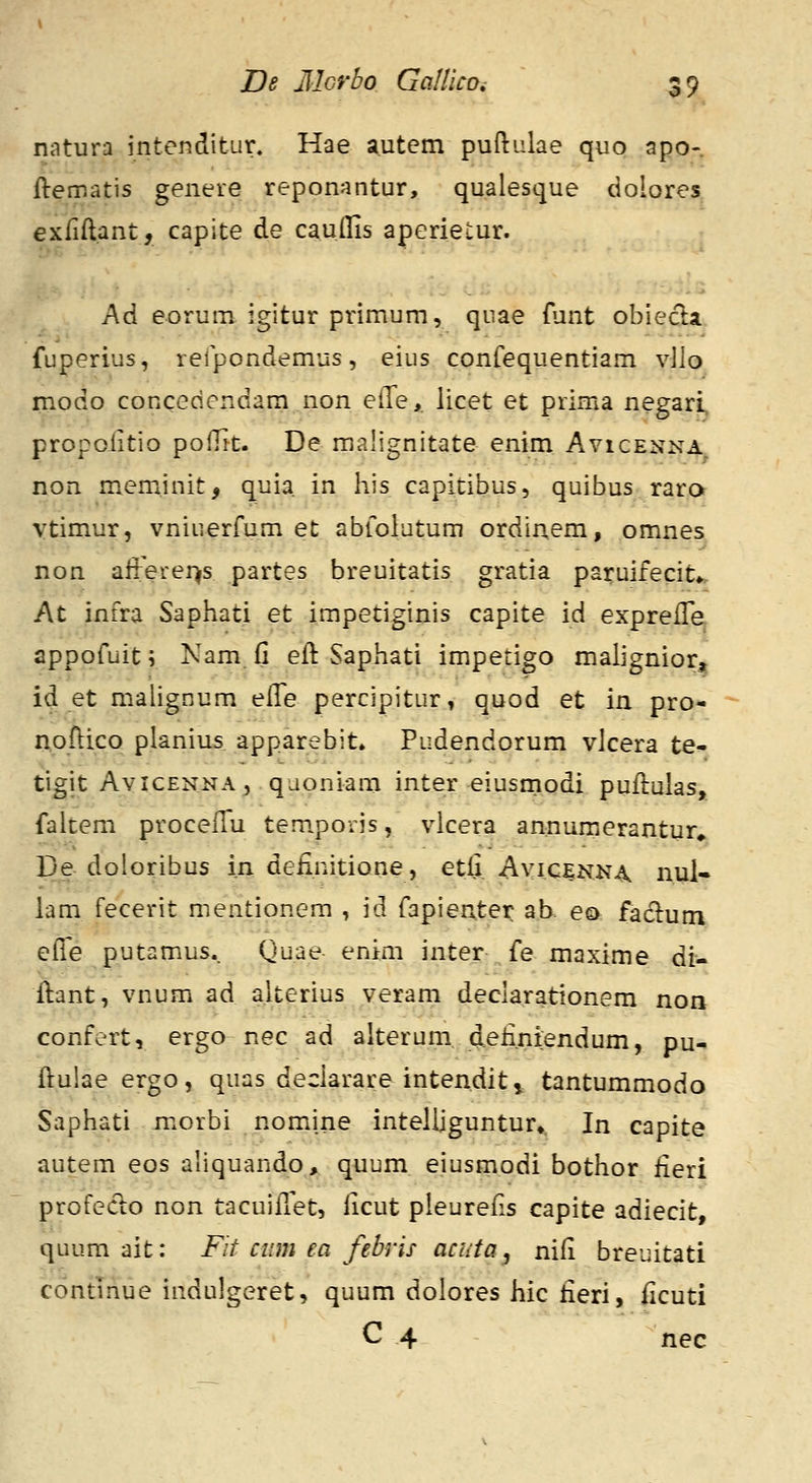 natura intenditur. Hae autem puftulae quo apo- ftematis genere reponantur, qualesque dolores exfiftant, capite de caudis aperietur. A6. eorum igitur primum, qnae funt obiecla. fuperius, refpondemus, eius confequentiam vJlo modo concedendam non elle,. licet et prima negari, propoiitio polTtt. De malignitate enim Avicenna non meminit, quia in his capitibus, quibus rara vtimur, vniuerfum et abfolutum ordinem, omnes non afterer^s partes breuitatis gratia paruifecit». At infra Saphati et impetiginis capite id expreffe appofuit \ Nam fi eft Saphati impetigo maiignior^ id et malignum eife percipitur, quod et in pro- noftico planius apparebit» Pudendorum vlcera te- tigit AviCENNA, qaoniam inter eiusmodi puflulas, faitem proceflu tempovis, vlcera annumerantur* De doloribus in deiinitione, etfi. Ayic^NN^ nul- lam fecerit mentionem , id fapientei: ab. ea fadlum elle putamus.. Quae enim inter fe maxime di^ ilant, vnum ad alterius veram declarationem non confert, ergo nec ad alterum deii.niendum, pu- ftulae ergo, quas declarare intenditt tantummodo Saphati morbi nomine intelljguntur» In capite autem eos ahquando, quum eiusmodi bothor iieri profecto non tacuiilet, Hcut pleurefis capite adiecit, quum ait: Fit ciim ea febris acata, nifi breuitati continue indulgeret, quum dolores hic fieri, ficuti C 4 nec