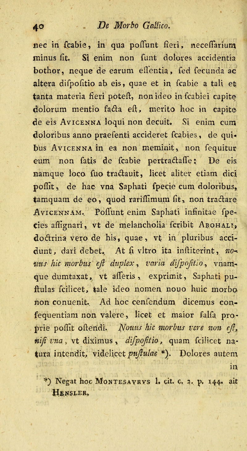 nec m fcabie, in qua poflunt fieri, neceffarium ininus fit. Si enim non funt dolares accidentia bothor, neque de earuni eflentia» i^ed fecunda ac ^ltera dirpofitio ab eis, quae et in fcabie a tali efc tanta materia fieri potefl, nonideo infcahiei capite ^olorum mentio fada eft> nierito hoc in capite de eis Avicenna loqui non decuit» vSi enim cum doloribus anno praefenti accideret fcabies, de qui* bus AviCENNA in ea non meminit,. non fequitur eum non fatis de fcabie pertradlafle t; De eia namque loca fuo tra^auit, licet ahfeer etiam dic| pofl[iti de hac vna Saphati fpecie cum. doloribus,. tamquam de eo, quod rarifl^imuni fit^ non tradlare AviGENNAM.. Pofl!unt enim Saphati infinitae fpe^. Cies affignari, vt de melancholia fcxibit Abphali» dodrhia vero de his, quae, vt in pluribus acci- dunt, dari debet*. At fi vltro ita inftiterrnt, m^. mis-hic movbiis ejt duplex y vciria difpofitlo^ vnam.-- que dumtaxat, vt afTeris, exprimit, Saphati pu- ftulas fciiicet, tale ideo nomen nouo huic moxba non conuenit. Ad hoc cenfenduni dicemus con- fequentiara non valere, licet et maior falfa pra- prie poflit ofteridi. Nouiis h.ic morbits vcre non efl^ nifi vm, vt diximus ^ difpoftio, quam fciJicet na- ' |ura intendit, videlicet puftidae *). Dolores autem in *'*') Negat hoc MoNTESAyRys 1» cit. c. 2,. p> 1^44. ait Hensler»