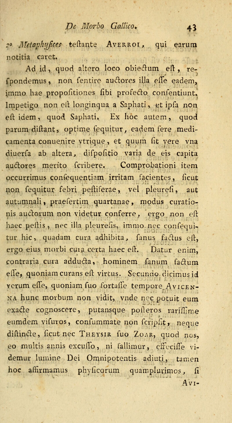 ro jllefaphijfcef teftante Averroi, qui earum notitia caret» Ad id, quod altero loco obie61um ell, re- fpondemus» non fentire auclores illa effe eadem, imnio hae propofitiones fibi profedo^ confentiunt» Impetigo non eil: longinqua a Saphati, et ipfa non eft idem, quod Saphati* Ex hoc autem, quod parum diftant, optime fequitur, eadem fere medi- camenta conuenire vtrique, et quum fit v.ere vna diuerfa ab altera, difpofitio varia de eis capita audlores merito fcribere. Comprobationi item pccurrimus confequentiam, irritam facientes, ficut j^p.n fequitur febri peftiferae, vel pleurefi, aut autumnali, praefertim, quartanae, rnodus curatio- nis auclorum non videtur cpnferre, ergo non eft haec pellis, nec iila pleurefis, immo.nec confequi^ tur hic, quadam cura adhibita, fanus fadus eil, ergo eius morbi cuii^. certa haec efl:. Datur enim, contraria cura adduda, hominem fanum fadum ede^ quoniamcurans eil virtus. Secundodicimusid yerum elTe, quoniam fuo fortaile tempore^AvicEN- NA hunc morbum non vidit, ynde nec potuit eum exade cognoscere, putansque poileros rariflime eumdem vifuros, confummate non fcripfit, neque diflinde, ficut nec Theysir fuo Zo.^r, quod nos, eo multis annis exculTo, ni taUimur, eiFecifTe vi- demur lumine Dei Omnipotentis adiuti., tamen hoc alfirmamus phyflcorum quamplurimos^ fi Avi-