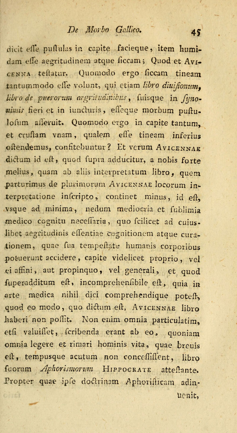 De Jlloybo Gnltko. (iiclt effe piiftiiias iii capite facieque^ item hiimi- dam e^e aegritudinem atque Hccam; Quod et Avi- CENKA teflatur. Quomodo ergo ficcam tineam t.intummodo eire volunt, qui etiam Ubro diuljiommi, Ubro de piieronim argrifiidinibns ^ fuisque m fynO' mwiif Heri ot in iuncluris, eiTeque morbum puftu- lofum aileruit» Quomodo ergo in capite tantum, et cruftam vnam, qualem efle tineam inferius Gilendemus, conHtGbuntur? Et verum Avicennae didum id efi:, quod fupra adducitur, a nobis forte melius, quam ab aliis interpretatum libro, quem parturimus de plurimorum Avicennae locorum in terpretatione infcnpto, continet minus, id efl:, -vsque ad minima, nedum mediocria et fublimia medico cognitii necefltiria, quo rciiicet ad cuius- libet aegritudinis elTentiae «rtjgnitionem atque cura- tionem, quae Aia tempeilate lium.anis corporibus pofeuerunt accidere, capite videlicet proprio , vei ei affini, aut propinquo, vel generali, et quod fuper^dditum efl:, incomprehenlibile efl:, quia in ^rte medica nilHi dici com.prehendique potefl-^ quod eo modo, quo di(flum eft, Avicennae libro haberi non poflit* Non enim omnia particulatim, etfi vaiuifTet, fcribenda erant ab eo,, quoniam omnia legere ec rimari hominis vita, quae breuis eil:, tempusque acutum non conceflifrent, iibrp fuorum j^phorismonim Hippograte atteil-ante. Propter quae ipfe doclrin;im Aphonrticam adin- ucnit,