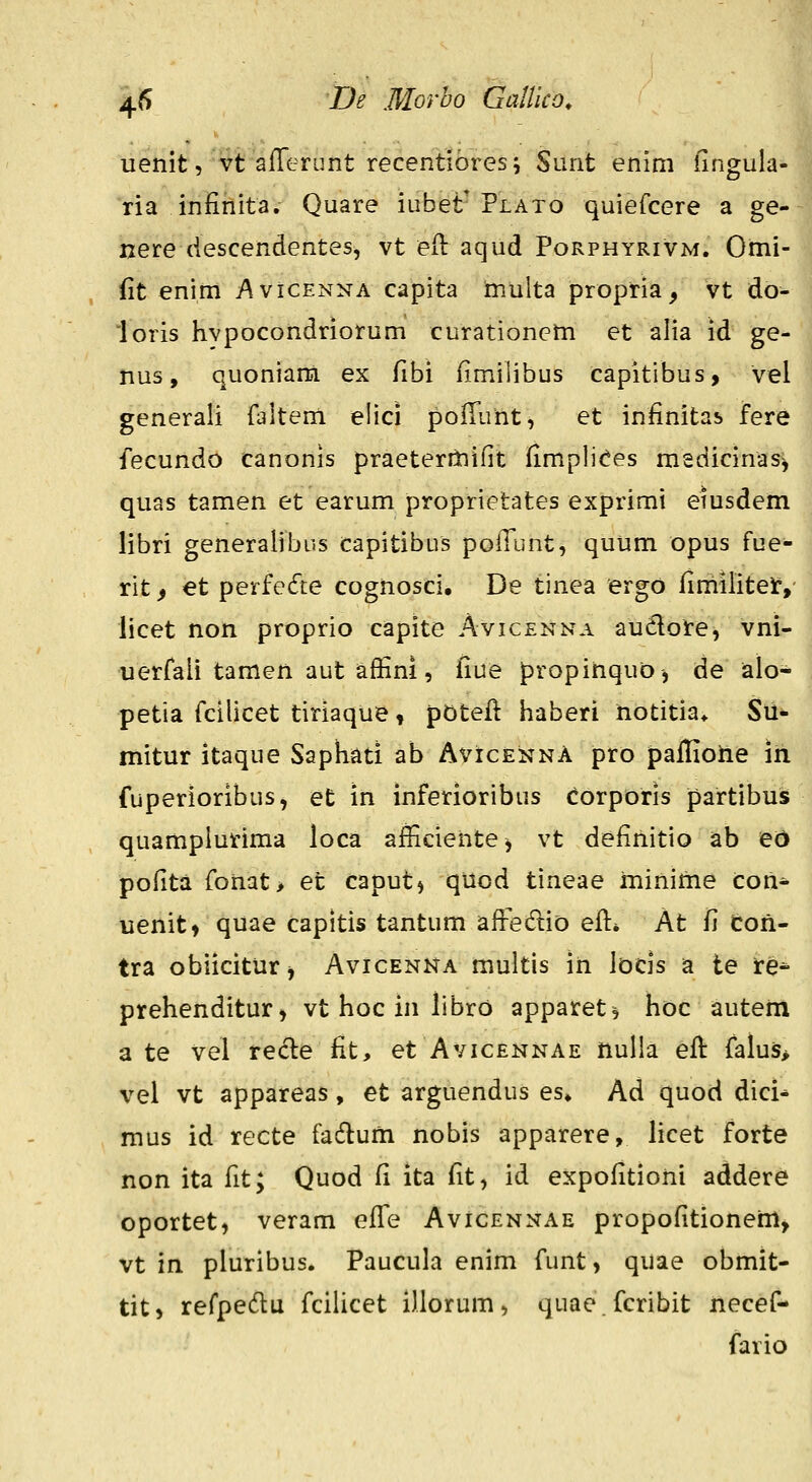 uenit, vt afTerunt recentibres; Sunt enim iingulas- ria infinita. Quare iubet' Plato quiefcere a ge- nere descendentes, vt eH: aqud Porphyrivm. Omi- (it enim Avicenna capita niulta propria, vt do- loris hvpocondriorum curationeni et alia id ge- nus, quoniam ex fibi fimilibus capitibus, vel generali faltem elici pofiiint, et infinitas fere fecundo canonis praeterriiifit fimpli<?es msdicinas^ quas tamen et earum proprietates exprimi emsdem libri generalibus capitibus pofl^unt, quum opus fue- rit f et perfe(fte cognosci. De tinea ergo fimilitef, licet non proprio capite Avicenna audore, vni- uerfaii tamen aut affini, fiue propihquo, de alo- petia fcilicet tiriaque ^ pDtefi haberi hotitia* Sii- mitur itaque Saphati ab AvicennA pro paflione in fuperioribus, et in inferioribus corporis partibus quamplurima loca afficientej vt definitio ab ed pofita fonat> et caputj quod tineae inininie con^ uenitt quae capitis tantum afFe^Ttio efi:» At fi toii- tra obiiciturj Avicenna multis in locis a le fe^ prehenditur, vt hoc in libro apparet^ hoc autem a te vel recle fit, et Avicennae nulla efi: falus> vel vt appareas, et arguendus es* Ad quod dici* mus id recte fadlum nobis apparere, hcet forte non ita fit; Quod Ci ita fit, id expofitioni addere oportet, veram efiTe Avicennae propofitionem, vt in pluribus. Paucula enim funt, quae obmit- tit) refpedlu fcilicet iliorum, quae.fcribit necef- fario I