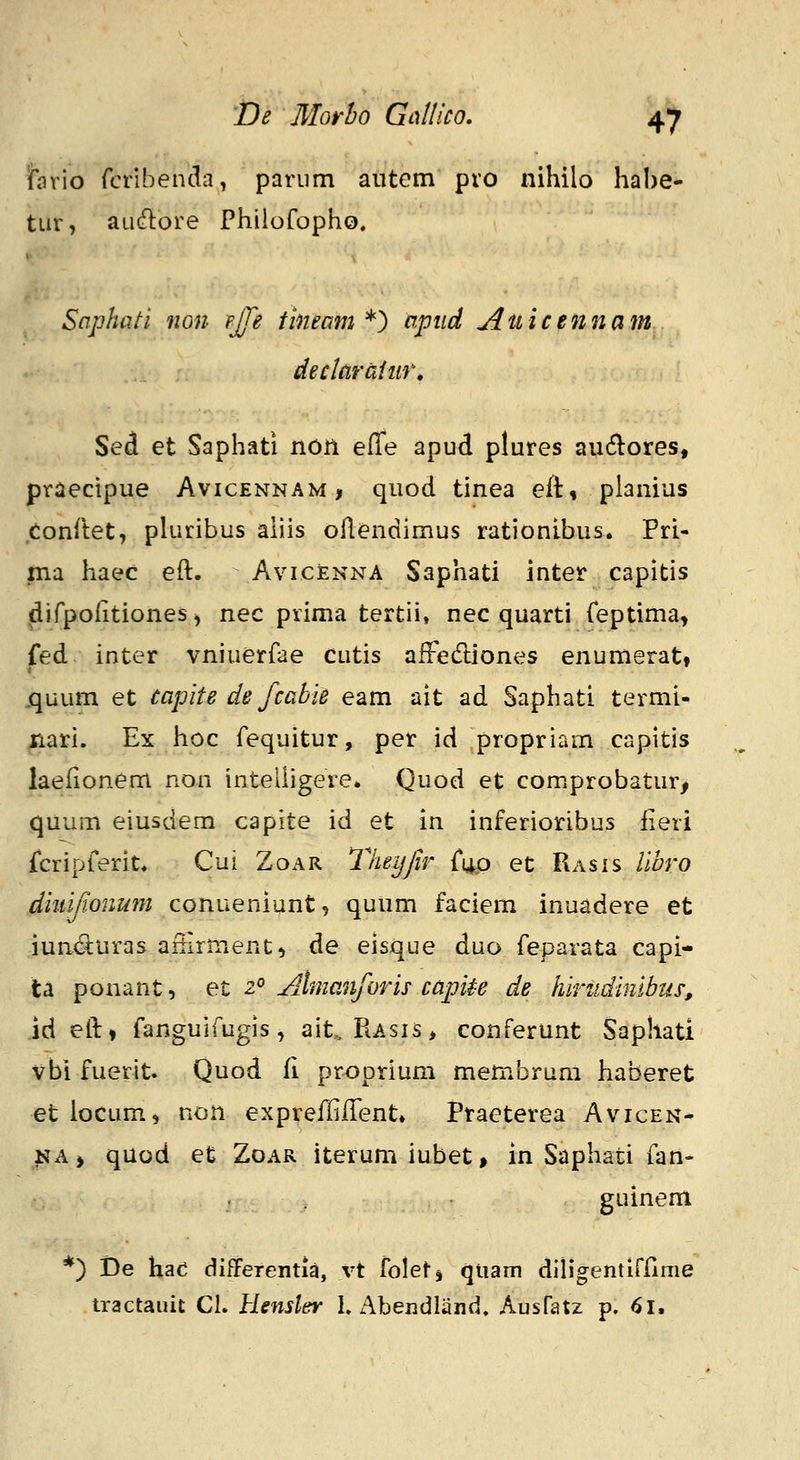 iiario fcribenda, pariim antem pro nihilo habe- tur, aufflore Philofopho. Saphati non pjfe tineam *^ apud Auicennam declardtur, Sed et Saphati non elTe apud plures au(5i:ores, priiecipue Avicennam, quod tinea eft, pianius conilet, pluribus aliis ollendimus rationibus. Pri- ma haec eft. Avicenna Saphati inter capitis difpofitiones, nec prima tertii, nec quarti feptima, fed inter vniuerfae cutis afFediones enumerat» .quum et capite de fcabie eam ait ad Saphati termi- nari. Ex hoc fequitur, per id propriam capitis laefionem non intelligere. Quod et comprobatur, quum eiusdem capite id et in inferioribus iieri fcripferit. Cui Zoar Tlieijfir f^o et Rasis Ubro diuijionnfu conueninnt 'i quum faciem inuadere et iun(S:uras afiirment, de eisque duo feparata capi- ta ponant, et 2° Almanforis capite de hiriidimbus, id eft» fanguifugis, ait. Piasis> conferunt Saphati vbi fuerit. Quod fi proprium membrum haberet et locum., non expreffilTent» Ptaeterea Avicen- NAj quod et Zoar iterumiubet, in Saphati fan- guinem *) i)e haci diEFerentia, vt folets qtiam dih*gentirilme tractaiiit CL Hensler L Abendland. Ausfatz p. 61,