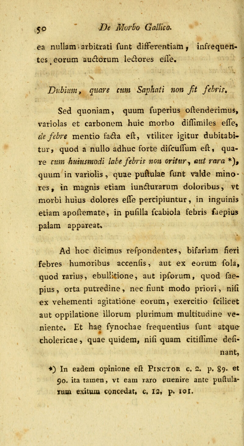 ea nullam-arbitrati funt difFerentiam, infrequen tes eorum audorum ledores eile. Dubimn, quare cnm Saphati non fit febrir^ Sed quoniam, quum fuperius oftenderimus, variolas et carbonem huic morbo diflimiles efle, tlefebre mentio fada eft, vtiliter igitur dubitabi- tur, quod a nuUo adhuc forte difcufTum eft, qua- re cum huinsmodi labe febris non orititr^ mit rara *), quum in variolis, qiiae puftulae funt v^lde mino- res, in magnis etiam iundurarum doloribus, vt morbi huius dolores effe percipiuntur, in inguinis etiam apoOremate, in pufiUa fcabiola febris faepius paiam appareat* Ad hoc dicimus refpondentes, bifariam iieri febres humoribus accenfis, aut ex eorum fola, quod rarius, ebuUitione, aut ipforum, quod fae- pius, orta putredine, nec fiunt modo priori, nid ex veliementi agitatione eorum, exercitio fcilicet aut oppilatione iliorum plurimum muititudine ve- niente» Et hae fynochae frequentius funt atque cholericae» quae quidem, ni(i quam citiifime defi- nant, ♦) In eadem opinione eft Pinctor c. 2, p. 89« et 90. ita tamen, vt eam raro euenire ante puftula- xuin exituxa concedat» c» I2t p» loi.