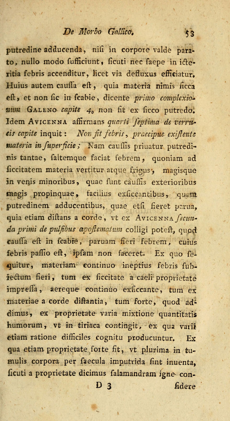 putredine adducenda, nifi in corpore valde para- to, nullo modo fufficiuntf ficuti riec faepe in ide- ritia febris accenditur, licet via deffuxus efKciatur* Huius autem cauffa eft, quia materra nimis ncca eft, et non fic in fcabie, dicente primo complexio'^ mtm Galeno- capiU 4^ non fit ex ficco putredoi Idem AvicENNA affirmans qtiarfi feptma de verrti' €is ccipite inquit: Non Jit febris ^ praecipue. exijients niateria infmerficie; 'Nam caufiis priuatur putredi- nis tantae, faltemque faciat febrem^ quoniam ad ficcitatem materia vertitur atque frigus> magisque in vei^s minoribus, quae funt cauffis exterioribus iBagis propinquae, faciiius exficesntibus, qum putredinem adducentibus, quae etfi fieret pr.rua, quia etiara diftans a corde, vt ex Avice-^j^k fcim- dci primi de pidfibus apofematiim coiligi pateft, qup^ caufla eft in fcabfe, paruam fieri febrem, cuius febris paffio eft, jpfam non fa^eret. Ex quo fei quitur, materiam^ continuo ineptfus febris fub- fedum fieri, tum ex ficcitate axaeli-proprietat^ imprefTa, aereque continuo exficcahte, tum ex tnateriae a corde diftantia, tum forte, quod ad- dimus, ex proprietate varia mixtione quantitatis humorum, vt in tiriaea continglt, ex qua varil etiam ratione difficiies cognitu producuntur* Ex qua etiam proprietate^fotte fit, vt pJurima- in tu- mulis corpora per faecula imputrida fint inuenta, Ccuti a proprietate dicimus falamandram igne- con- D 3 fidere