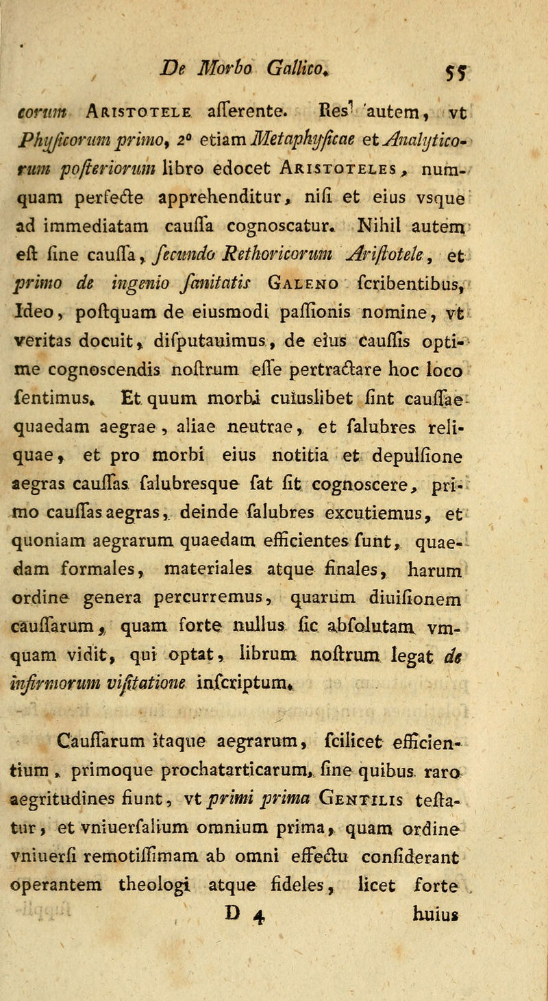 eorwn Aristgtele aflerente. Res'' 'autem, vt Phijjicoriim primo^ 2<> etisLm Metapkt/fcae et AnalyticO rum pofieriorum libro edocet Aristoteles, num- quam perfede apprehenditur, ni(i et eius vsque ad immediatam cauila cognoscatur* Nihil autem eft (ine cauffa^ fecimdo Rethoricorum Arijlotek, et primo de ingenio fmiitatis Galeno fcribentibus, Ideo, poftquam de eiusmodi paJflionis nomine, vt veritas docuit,, difputauimus, de eius cauffis opti- me cognoscendis noftrum effe pertradare hoc ioco fentimus» Etquum morUi culuslibet fint cauffae- quaedam aegrae, aliae neutrae, et falubres reli- quae» et pro morbi eius notitia et depulfione aegras cauffas falubresque fat fit cognoscere, pri-- mo cauffasaegras,. deinde falubres excutiemus, et quoniam aegrarum quaedam efficientes funt, quae-^ dam formales, materiales atque finales, harum ordine genera percurremus, qiuarum diuiiionem cauffarum,, quam forte nullus fic abfolutaiii vm- quam vidit, qui optat» librum noftrum legat de mjirmorum vipatiom infciciptum* Cauffarum itaque aegrarum, fcilicet efficien- tium ,, primoque prochatarticarum>. fine quibus. raro aegritudines fiunt, vt primi prima Gej^tilis tefta- tur, et vniuerfaiium omnium prima,^ quam ordine vniuerfi remotiffimam ab omni effedu confiderant operantem theologi atque fideles, licet forte D 4 huius