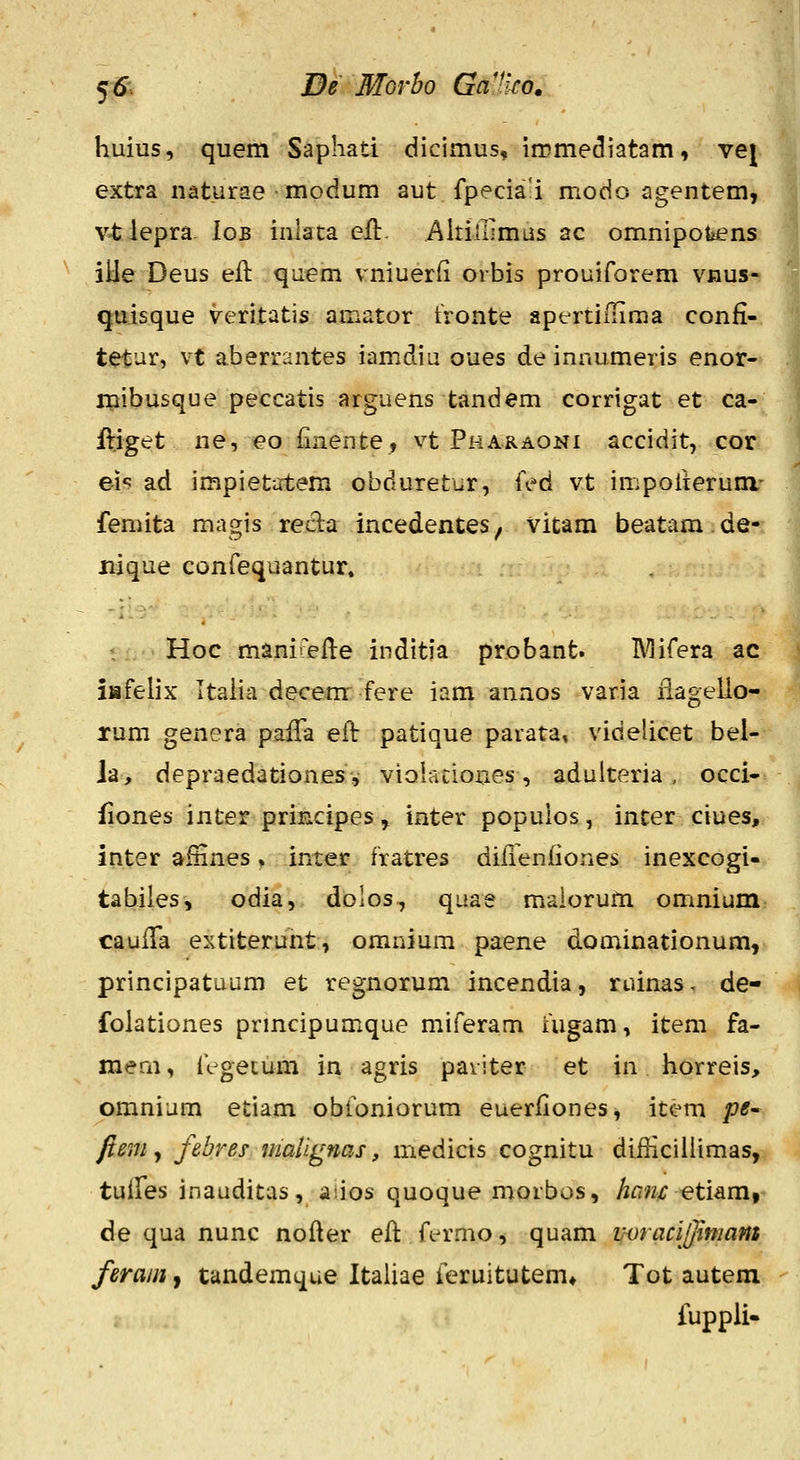 fS. De MGvbo GaHw. huius, quem Saphati dicimus, immediatam, vej extra naturae modum aut fpecia'i modo agentem, v-tJepra. Iob inlaca efl. AltilllmLis ac omnipofeens iiie Deus eil qaem vniuerfi orbis prouirorem vnus- quisque veritatis amator tronte apertifliraa confi- tietur, vt aberrantes iamdiu oues de innumeris enor- mibusque peccatis arguens tandem corrigat et ca- ftiget ne, eo iiaente, vt Pharaoni accidit, cor eis ad impiet^xtem obduretur, fed vt impoiieruni- femita magis recla incedentes, vitam beatam de- jiique confequantur. : Hoc manii^fle inditia probant. IVlifera ac iiafelix Italia decem fere iam anaos varia iiagello- rum genera paiTa eil: patique parata, videlicet bel- ia, depraedationesv viQlationes, adulteria, occi- fiones inter principes ^ inter populos, incer ciues, inter afHnes, inter fratres diiienfiones inexcogi- tabiies, odia, dolos, quae maiorum omnium caulTa extiterunt, omnium paene dominationum, principatuum et regnorum incendia, ruinas. de- folationes prmcipumque miferam Uigam, item fa- mem, iVgecum in agris paviter et in liorreis, omnium etiam obibniorum euerliones^ item pe^ fiemy febres malignas, medicis cognitu difHcillimas, tuffes inauditas, aiios quoque morbos, ham etiam, de qua nunc nofier efi: fermo, quam voracij]iniam ferain, tandemque Italiae feruitutem» Tot autem fuppli-