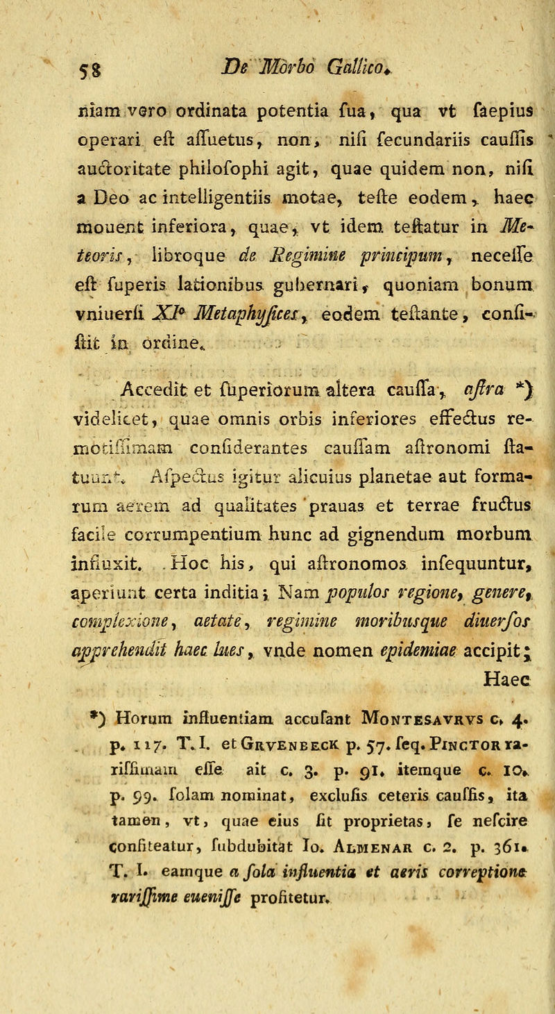 liiam vero ordinata potentia fua, qua vt faepius operari eft alTuetus, non> nifi fecundariis caufiis  aucloritate philofophi agit, quae quidem non, nifi 9 Deo ac inteliigentiis motae, tefte eodem,. haec mouent inferiora, quae^ vt idem teftatur in Me* teoris j Hbroque de Regimine primijmm^ neceile eft fuperis lationibus. guhernari^ quoniam bonum vmuetii XI^ Metaphjjfficeiy eodem teflante, conii-^ {tit; in ordine*. ^ •1 Aecedit et fuperiorum altera cauffa,, ajlra *) videlicet, quae omnis orbis inferiores effedus re- iriodiTimam conGderantes caufTam aflronomi fla- tuun^* Afpedus igitur alicuius pianetae aut forma- rum aerem ad qualitates prauas et terrae frudlus facile corrumpentium hunc ad gignendum morbum infiuxit. .Hoc his, qui afironomoa infequuntur, aperiunt certa inditiaj l^am jjopuios regione^ genere^, j complexioney aetatey regimine moribusque diuerfos '' Gjpprehendit haec hesy. vride nomen epidemiae accipit; Haec *) Hormn influentiam. accufant Montesavrvs c> 4. p* 117. T. I. et Grvenbe,cK p, 57^ feq. Pinctor ra- riffimain e&Q; ait c, 3. p. 91» iteraque c» 10». p. 99. folam norainat, exclufis ceteris cauffis, ita tamen, vt, quae eius fit proprietas, fe nefcire Confiteatur, fubdubitat lo. Almenar c. 2. p. 361» T. !• eAmfiue a fola infiuentia «t aivis corre^tionet raviffime euenijfe profitetiir»