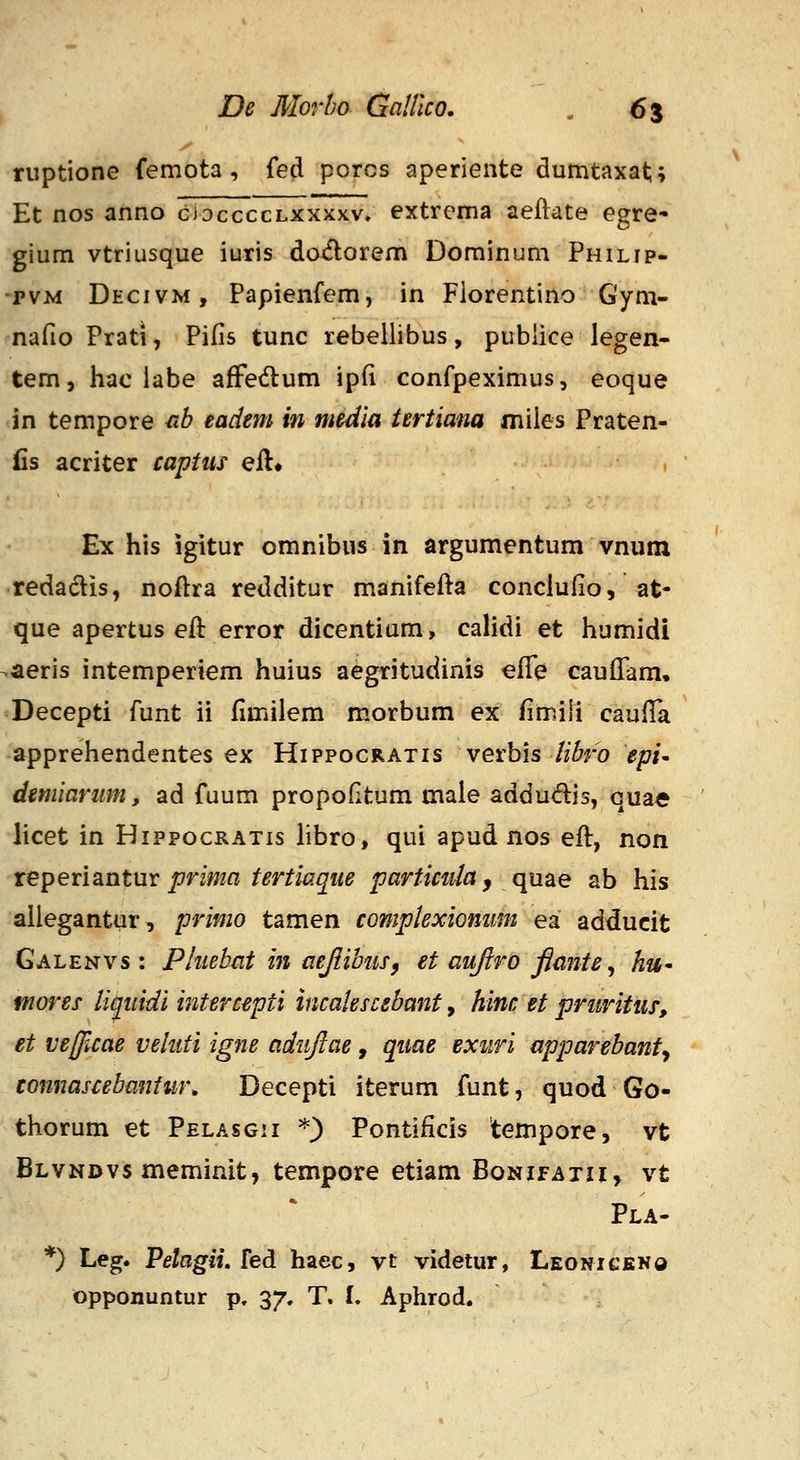 ruptione femota , fed porcs aperiente dumtaxat;; Et nos anno cioccccLXXxxv. extrema aeftate egre^ gium vtriusque iuris docflorem Dominum Philjp- pvM Decivm, Papienfem, in Fiorentino Gym- nafio Prati, Pifis tunc rebellibus, publice legen- tem, hac iabe afFedum ip(i confpeximus, eoque in tempore nh tadtm in media tertiana miies Praten- Cs acriter capttis eil* , Ex his igitur omnibus in argumentum vnutn redadis, noftra redditur manifefta conclufio, at- que apertus eft error dicentium, calidi et humidi •aeris intemperiem huius aegtitudinis effe cauffam, Decepti funt ii fimilem morbum ex /imili cauffa apprehendentes ex Hippocratis verbis Hhro epi^ dmiariim, ad fuum propofitum maie addudis, quae licet in Hippocratis Hbro, qui apud nos eft, non tepensintm prima tertiaque particnh ^ quae ab his aliegantur, primo tamen complexiomim ea adducit Galenvs : Pluebat in aeJlibuSf et aufiro flante^ hu^ mores li^uidi intercepti incalescehanf, hinc et priiritus, et ve//icae veluti igne adujlae, quae exuri apparehanty connascebaniur. Decepti iterum funt, quod Go- thorum et Pelasgii *) Pontificis tempore, vt Blvndvs meminit, tempore etiam BoNifAxn, vt Pla- *) Leg. Petagii, fed haec, vt videtur, Leoniceno opponuntur p. 37. T. I. Aphrod.