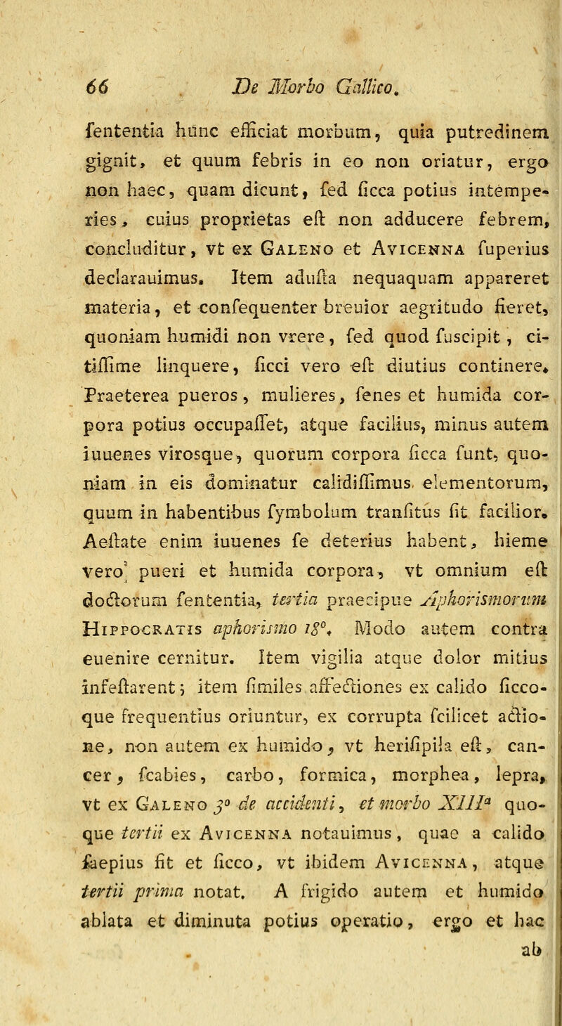 fententia hdnc efEciat morbum, quia putredinem gigait, et quum febris in eo nou oriatur, erga non haec, quam dicunt, fed ficca potius intempe-. ries, cuius proprietas eft non adducere febrem, conckiditur, vt ex Galeno et Avicenna fuperius declarauimus, Item adufta nequaquam appareret materia, et confequenter breuior aegiitudo fieretv quoniam humidi non vrere, fed quod fuscipit ^ ci- tiflime linquere, ficci vero eft diutius continere» Praeterea pueros, mulieres, fenes et humida cor- pora potius occupaffet, atque facilius, minus autem iuuenes virosque, quorum corpora (icca funt, quo- niam in eis domiaatur cahdifFimus. elementorum, quum in habentihus fymboium traniitus fit facilioro Aeflate enim iuuenes fe deterius liabent, hieme veroj pueri et humida corpora, vt omnium eft dodlorum fententia, tertia praecipue Aphorismorum HiPPOCRATis aphorismo iS^^ Modo autem contra euenire cernitur. Item vigiha atque dolor mitius infeflarenti item fimiles afFecTtiones ex caUdo ficco- que frequentius oriuntur, ex corrupta fcilicet atlio- ne, n-on autem ex humido^ vt herifipila efl, can- cer, fcabies, carbo, formica, morphea, lepra,, vt ex Galeno jo de accidenti^ et mQrbo Xlll^ quo- que tertli ex Avicenna notauimus, quae a calldo. feepius fit et ficco, vt ibidem Avicenna, atque tertii prima notat, A frigido autem et humido ablata et diminuta potius operatio, ergo et hac ab,