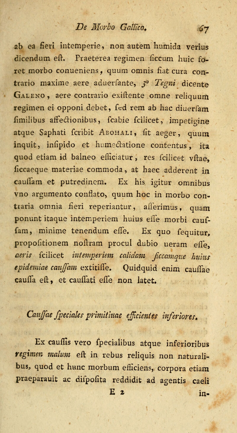 ab ea fieri intemperie, non autem humida verius dicendum eft. Praeterea regimen (iccum huic fd- ret morbo conueniens, quum omnis fiat cura con- trario maxime aere aduerfante, J° Tegni dicente Galeno, aere contrario exiftente omne rehquurft regimen ei opponi debet, f^d rem ab hac diuerfam fimihbus afreclionibus, fcabie fcilicet, impetigine atque Saphati fcribit Abohali, fit aeger, quum inquit, infipido et humedatione contentus, ita quod etiam id baineo efficiatur, res fcilicet vflae, ficcaeque materiae commoda, at haec adderent in cauflam et putredinem. Ex his igitur omnibus vno argumento confiato, quum hoc in morbo con- traria omnia iieri reperiantur, aiierimus, quam ponunt itaque intemperiem huius e£ie morbi cauf- fam, minime tenendum eiYe^ Ex quo fequitur, propofitionem noflram procul dubio ueram effe^ aeris fcilicet intemperiem calidam Jiccamqiie hiiiiis epidemiae caiijfam extitifTe* Quidquid enim cauiTae caufTa eft, et caufTati effe non latet. Caiijjfae fpeciaks prlmitiim efficlenies inferiores^ Ex cauffis vero fpecialibus atque inferioribus regimen mahmi efl in rebus rehquis non naturali- bus, quod et hunc morbum efHciens, corpora etiam praeparauit ac difpofita reddidit ad agentis caeli E Z in.