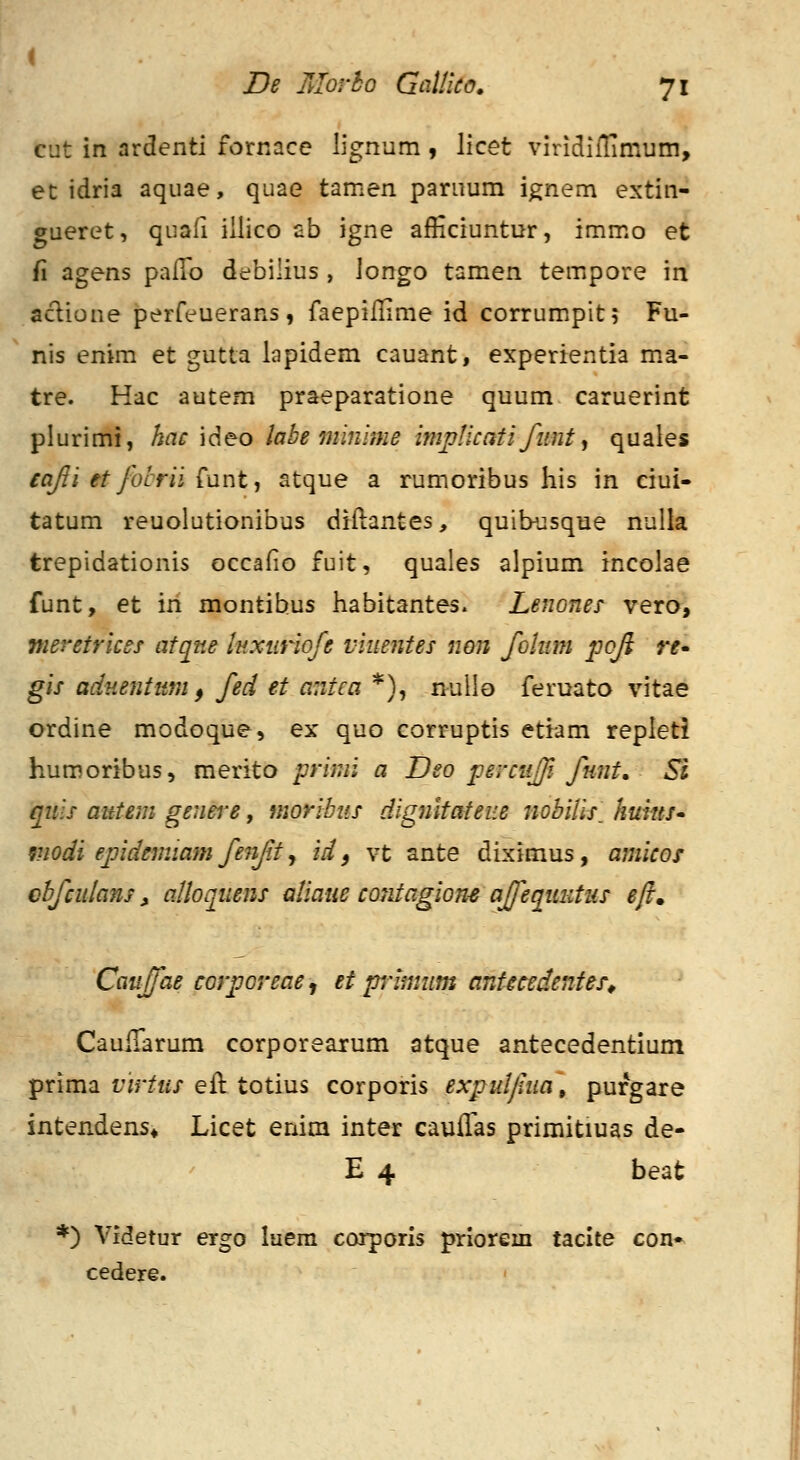 cut in ardenti fornace lignum , licet viridiiTimum, et idria aquae, quae tamen paruum ignem extin- gueret, quafi iilico ab igne afficiuntur, immo et fi agens palTo debilius , longo tamen tempore in aclione perfeuerans, faepillime id corrumpit; Fu- nis enim et gutta lapidem cauant, experientia m.a- tre. Hac autem praeparatione quum caruerint plurimi, hae \deo labe minime im^Hcatifimt ^ quales eajli et /otrii £ant, atque a rumoribus his in ciui- tatum reuolutionibus diftantes, quibusque nulla trepidationis occafio fuit, quales alpium incolae funt, et in montibus habitantes. Lenones vero, meretrices atqne inxiiriofe viuentes non foliwi poji re* gis adHentum f fed et antca *), nullo feruato vitae ordine modoque, ex quo corruptis etiam repleti humoribus, merito prinii a Dso percuff funt. Si quis autem genei'e, moribits dignltateue nobiUs_ huius» modi epdemiam fe^if.t y id ^ vt ante diximus, amicos cbfculans, alloquens aliaue contagion-e affequutus eft. Cauffae corporeae^ et pimum antmdentes^ CauiTarum corporearum atque antecedentium prima t7r/«/eil totius corporis exjjulfua, purgare intendens* Licet enim inter cauffas primitiuas de- E 4 beat *) Videtur ergo laem corporis priorem tacite con» cedere.