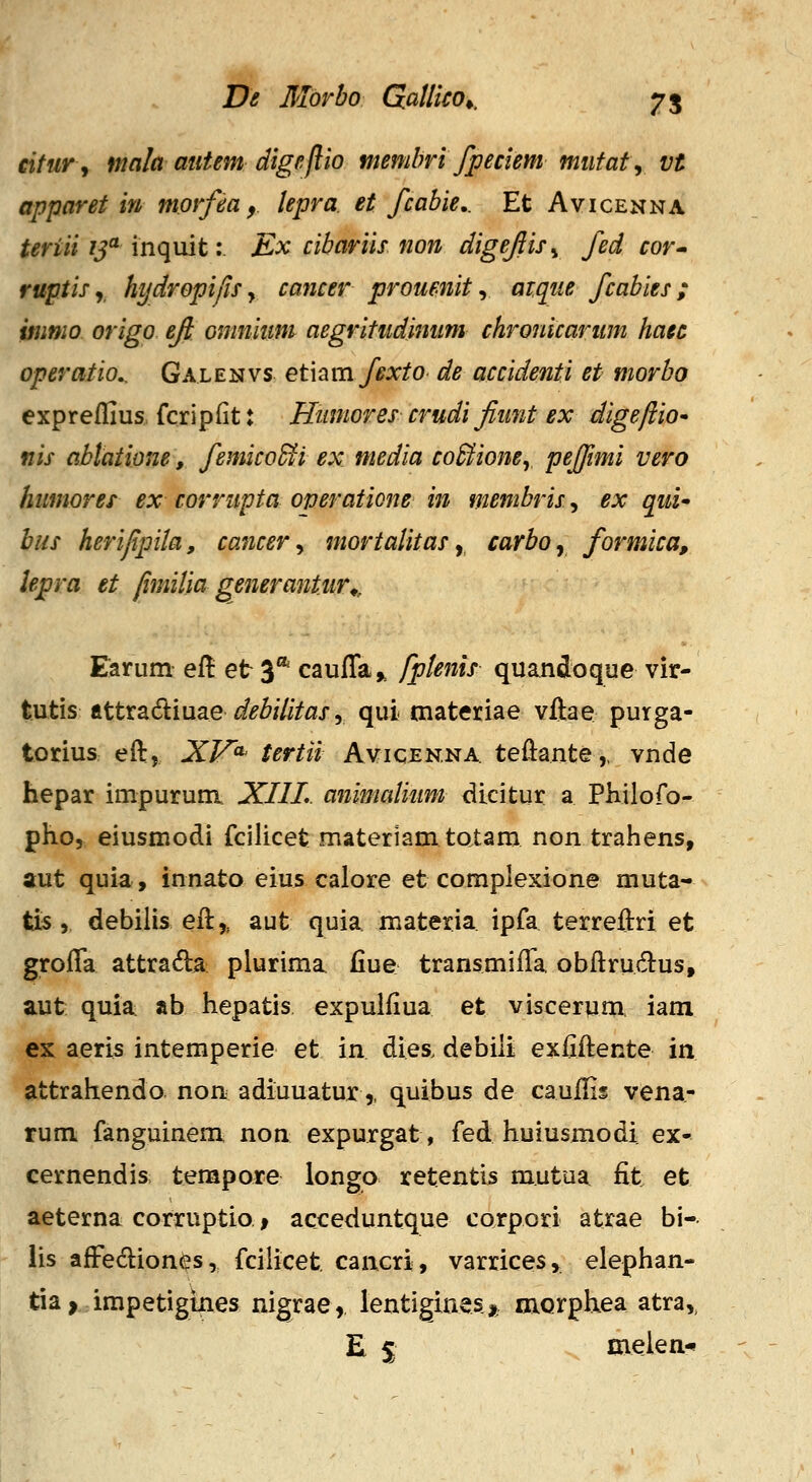 eitur^ niala autem digejlio membvi fpeciem miifat^ vt apparet in morfea, lepra. et fcabie,. Et Avicenna teriii ij^ inquit: Ex cibariis non digejiis^ fed cor* ruptis y hydrepijis, cancer proumit, aTque fcabies ; inmio origo eji omnium aegritudinum chronicariim haec operatio.. Galenvs etiamfexto de accidenti et morbo expreflius, fcripfit: Humores crudi fiwit ex digeftiO' nis ablatione, femico5fi ex media co^ionCy pejfmi vero humores ex corrupta operaticne in membris, ex qui» bus herijipila, cancer ^ mortalitas y carboy formica, lepra et fimilia generantiir^, Earum ef! et 3** cauffa^ fptenis quandoque vir- tutis ftttradiuae i^^7/V«x, qui materiae vftae purga- torius eft, XV^ tertii Avicen.na. teftante,, vnde hepar impurum XIIL animalium dicitur a Philoro- pho, eiusmodi fcilicet materlamtotam non trahens, aut quia., innato eius calore et coraplexione muta- tis,, debilis eft,, aut quia. materia ipfa terreftri et grofla attrada plurima fiue transmifta obftrudtus, aut quia ab hepatis expulfiua et viscerum, iam ex aeris intemperie et in dies. debiii exfiftente in attrahendo non adiuuatur,, quibus de cauftis vena- rum fanguinem non expurgat, fed huiusmodi ex- cernendis tempore longo retentis mutua fit et aeterna corruptio f acceduntque corpori atrae bi- iis aft^ecliones, fcilicet. cancri, varrices, elephan- tia, impetigtnes nigrae, lentiginesjt oaQrphea atra,, E 5 melen-»