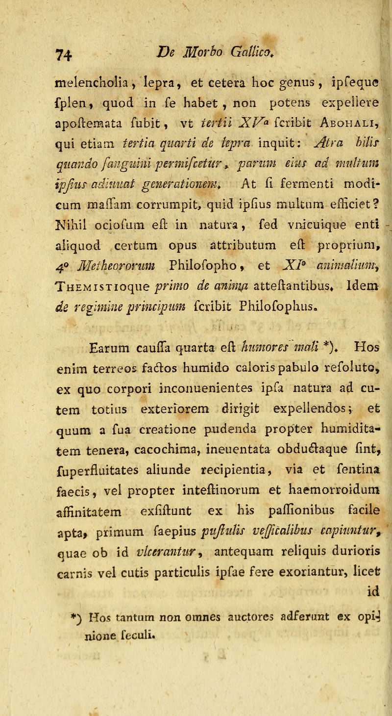 melencholla , lepra, et cetera hoc genus, ipfeque fplen, quod in fe habet, non potens expeilere apoflemata fubit, vt tertii XV^ fcribit Aeohali, qui etiam tei^tia quarti de iepra inquit; Atra hiiif qmndo fangiiiiii permifcetur y parmn eius ad midtiim ipjiiis adituiat generationem^ At fi fermenti modi- cum maiTam corrumpit, quid ipfius mukum efEciet? Nihil ociofum eJfi: in natura, fed vnicuique enti aliquod certum opus attributum eft proprium, 40 Metheororum Philofopho, et XI^ anmmUum^ THEMisTioque/7W/?20 de aninifi Meh^ntihxxs^ Idem de regimine principum fcribit Philofophus, Earum cauffa quarta eft himores maii *)♦ Hos enim terreos fados humido caiorispabuio refoluto^ ex quo corpori inconuenientes ipfa natura ad cu- tem totins esterrorem dirigit expellendos; et quum a fua creatione pudenda propter humidita- tem tenera, cacochima, ineuentata obdu^laque fint, fuperfluitates aliunde recipientia, via et fentina faecis, vel propter inteftinorum et haemorroidum affinitatem exfiflunt ex his paflionibus facile aptaf primum faepius pitjlidis vefficaiibus capiuntur, quae ob id vicerantur^ antequam reHquis durioris carnis vel cutis particuhs ipfae fere exoriantur, licet id ♦) Hos tantum non oranes auctores adferunt ex opiJ nione feculi.