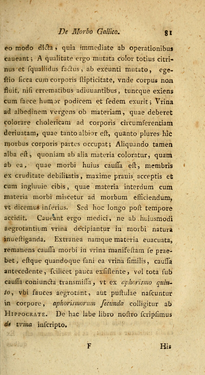 De 3Iorho Gallko. gl eo modo diSia » quia immediate tih operationibus cnueant; A qualitate ergo mntata color totius citri- nus et rqualHdus faclus, ab exeunti mutato, ege- ftio ficca cujfH corporis fHpticitate, vnde corpus noii fluit, nifi crrematibus adiuuantibus, tuncque exiens cum faece humor podicem et fedem exurit; Vrina ad aibedinem vergens ob materiam, quae deberet colorare cholericam ad corporis circumferentiam deriuatam, quae tanto albior eft, quanto plures hic morbus corporis partes occupat; Aliquando tamen alba eft, quoniam ab alia materia coloratur, quam ab ea, quae morbi huius caulTa eft, membris * ex cruditate debiliiatis, maxime prauis^ acceptis et cum ingkiuie cibis, quae materia interdum cum materia morbi miscetur ad morbum eificiendum, vt dicemu* inferius. Sed hoc longo poft tempore accidit» Caue^nt ergo medici, ne ab huiusmodi aegrotantiLim vrina decipiantur in morbi natura inueftiganda» Extranea namque materia euacuata» reraanens caufTa morbi in vrina manifeftam fe prae- bet, eftque quandoque fani ea vrina fimilis, caufTa antecedente, fcihcet pauca exfiflente, vt?l tota fub caufTa coniunda .transmiiTa, vt ex aphorisnio qiiin* tOj vbi fauces aegrotant, aut puftuiae nafcuntur in corpore, aphorismorum feciinda colligitur ab HippocRATE. De hac iabe Hbro noftro fcripfimus de vrina infcripto* His