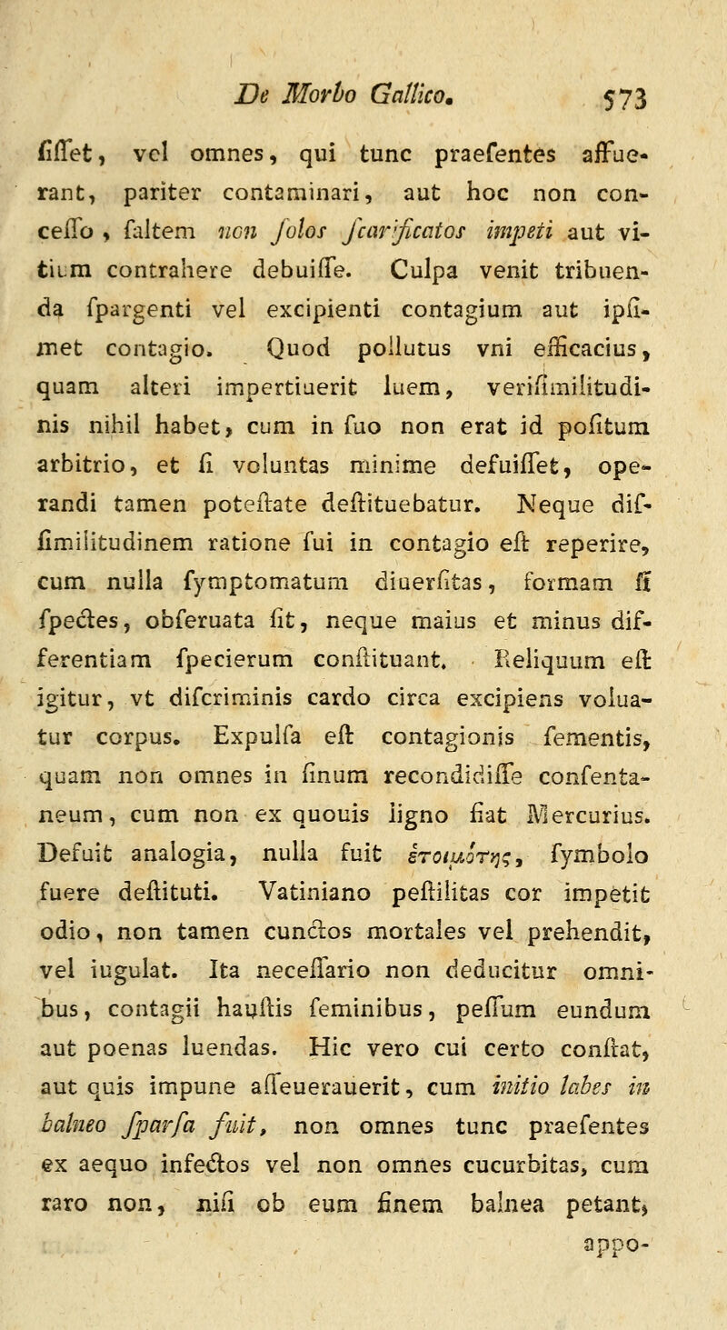 fiflet, vcl omnes, qui tunc praefentes alFue- rant, pariter contaniinari, aut hoc non con- celTo , {altem ncn Jolos Jaw''jicatos mpeti aut vi- titm contrahere debuifTe. Culpa venit tribuen- da fpargenti vei excipienti contagium aut ipii- iTiet contagio. Quod poilutus vni eificacius, quam alteri impertiaerit luem, veriiimihtudi- nis nihil habet, cum in fuo non erat id pofitura arbitrio, et fi voluntas minime defuiffet, ope- randi tamen poteilate deftituebatur. Neque dif- fimiiitudinem ratione fui in contagio eft reperire, cum nulla fymptomatum diuerfitas, formam il fpedes, obferuata fit, neque maius et minus dif- ferentiam fpecierum conilituant. Reliquum eil: igitur, vt difcriminis cardo circa excipiens volua- tur corpus. Expulfa eil contagionjs fementis, quam non omnes in iinum recondidiife confenta- neum, cum non ex quouis iigno fiat Mercurius. Defuit analogia, nulla fuit irotuon^^j fymbolo fuere deilituti. Vatiniano peilihtas cor impetit odio, non tamen cunclos mortales vel prehendit, vel iugulat. Ita neceilario non deducitur om.ni- bus, contagii hauilis feminibus, peiTum eundum aut poenas luendas. Hic vero cui certo conitat, aut quis impune alTeuerauerit, cum initio labes in balneo fparfa fuit, non omnes tunc praefentes ex aequo infed:os vel non omnes cucurbitas, cum raro non, niii ob eum finem balnea petantj