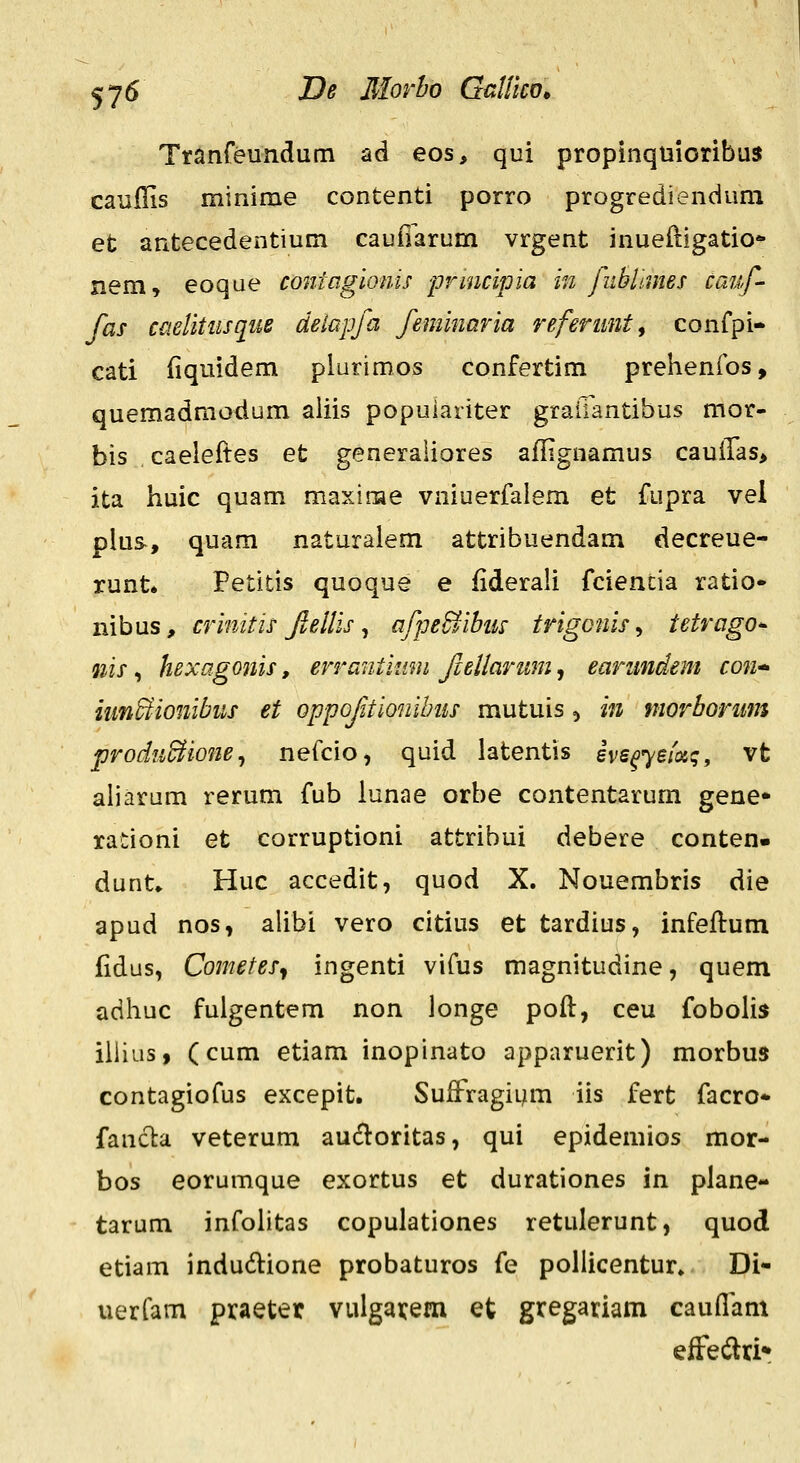 Tranreundum ad eos, qui propinquioribuJ cauilis minime contenti porro progrediendum et antecedentium caufiarum vrgent inueftigatio* nem, eoqae coniagiQnis prmcipia in fublmies cauf- fas caelitiisquB delapfa feminaria refenmt, confpi- cati {iquidem plurimos confertim prehenfos, quemadmodum aliis popuiariter graliantibus mor- bis caeleftes et generaliores affignamus cauilas^ ita huic quam maxinae vniuerfalem et fupra vel plus-, quam naturalem attribuendam decreue- runt» Petitis quoque e fiderali fcientia ratio» nibus, crinitis flellis ^ afpe&ibm trigonis ^ tetrago^ nis, hexagonis, errantitmi fleUarum, earimdem con* nm&ionibiLs et oppofitionihiis mutuis ^ in morbomm prodiiBione^ nefcio, quid latentis ivs^yefoiq, vt aliarum rerum fub lunae orbe contentarum gene» rationi et corruptioni attribui debere conten. dunt» Huc accedit, quod X. Nouembris die apud nos, alibi vero citius et tardius, infeflum fidus, Cometes^ ingenti vifus magnitudine, quem adhuc fuigentem non longe pofl, ceu fobolis ilhus, (cum etiam inopinato apparuerit) morbua contagiofus excepit. SufFragi^m iis fert facro* fancla veterum auifloritas, qui epidemios mor- bos eorumque exortus et durationes in plane- tarum infolitas copulationes retulerunt, quod etiam indudione probaturos fe poliicentur» Di- uerfam praeter vulgai:em et gregariam cauflam efFedri»