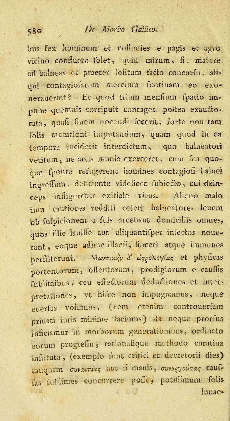 hxis fex kominum et coIlLiuies e pagis et agro vicino confiuere folet, quid mirum, ii, maiore ad balneas et praeter roiitum fado concurru, ali- qm contagiofarum 'mercium fentinam eo exo- nerauerint? Et quod trium menfium fpatio im- pune quemuis corripuit contages, pofiea exauclo» rata, quafi iinem nocendi fecerit, forte non tam folis mutrjticni imputandum^ quam quod in ea tempora inciderit interdiclum, quo balneatori vetitumy ne arcis munia exerceret, ciim fua quo- que fponte refugerent homines Contagioli bainei ingreiTum, deficiente videlicet fubiecTto, cui dein- ceps infiigeretur exitiale virus. Aiieno malo tum cautiores redditi ceteri balneatores leuera ob fufpicionem a fuis arcebant domiciliis omnes, quos illic lauifie aut aliquantiCper inteclos noue- xant» eoque adhuc illaeri, finceri atque immunes perftiterunt MotvrtK-^v ^' d^^^oKo-yixq et phyficas portentorum, oftentorum, prodigiorum e cauflis fublimibus, ceu effeclorum dedudiones et inter- pretationes, v-t liifce non impugnamus, neque euerfas volumus, (rem etenim controuerfam priuati iuris minime iacimus) ita neque prorfus inficiamur in morborum gencrationibus, prdinato corum progrelTuj rationalicjue methodo curatiua inflituta, (exemplo iunt critici et decretorii dies) tanquam cuviMTfxt; aut li mauis, (Tuvs^ycuax; cauf* fas fublimes concnrrere poiie, potiHimum folis iunae-