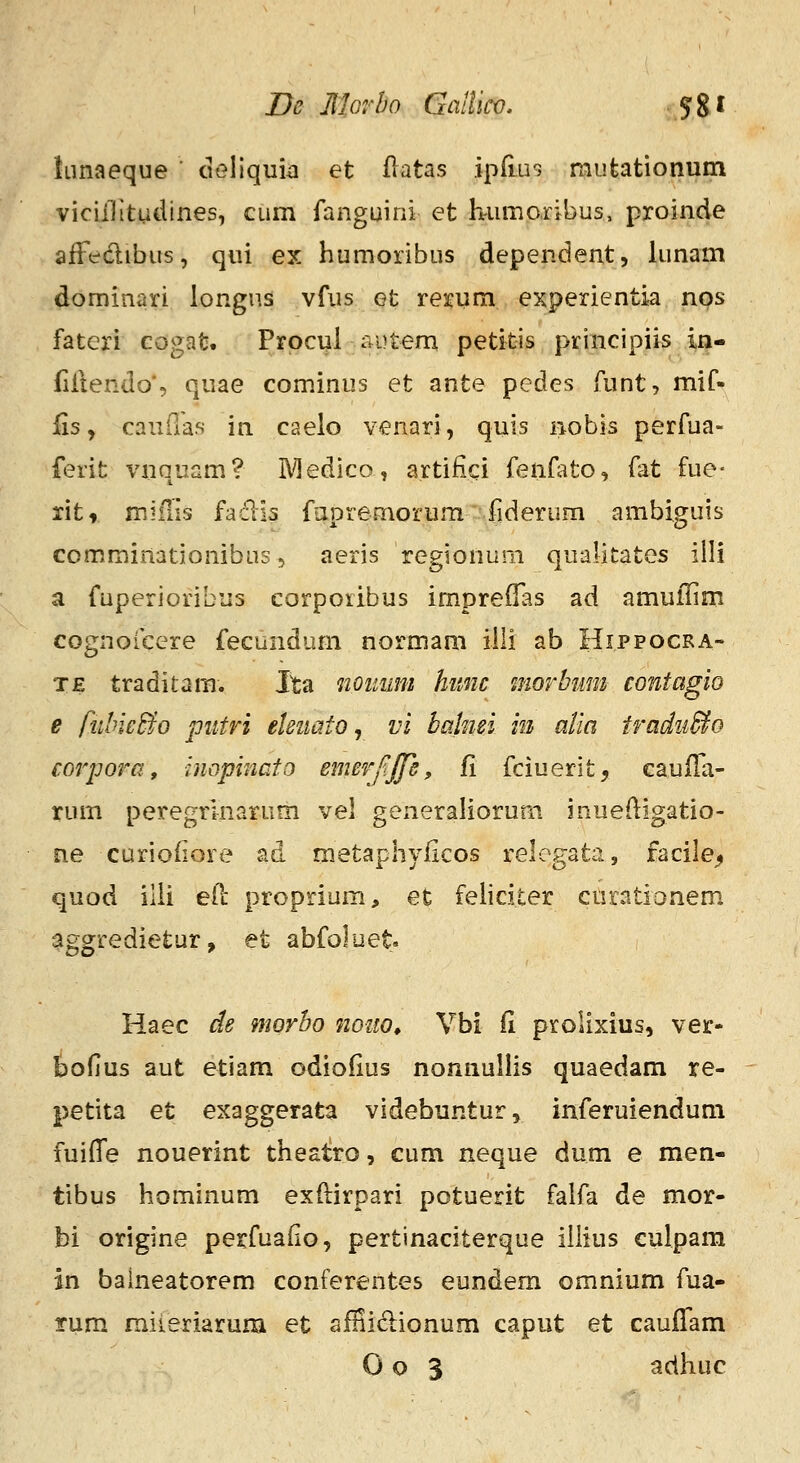 De Jllorho Gallico. ^%t iLinaeque deliquk et flatas ipfius mutationum viciilitudines, cum fanguini et h-umoribus, proinde affedibus, qui ex humoribus dependent, lunam dominari longus vfus et rerum experientia nps fateri cogat. Prpcul i^utem petitis priiicipiis w- fiilendo', quae cominus et ante pedes funt, mif- Us, cauda.s in caelo venari, quis nobis perfua- ferit vnquam? IVledico, artifici fenfato, fat fue- ritr mifiis faclis fapremorum fiderum ambiguis comminationibus, aeris regionum qualitates iili a fuperioribus corporibus impreflas ad amuilim cognoicere fecundum normam iili ab Hippocra- TE traditam. Ita nouum himc morbum contagio e fublcBo piitri eUuato ^ vi bahiei in alia tradii&o corpora, inopincto emerf.jfs, fi fciuerit, GauiTa- rum peregrlnarum vel generaliorum inuedigatio- ne curioiiore ad raetaphyficos relogata, facile^ quod ilii eil: proprium, et feliciter cnrationem ^ggredietur, et abfoluet Haec de morbo 710110^ Vbi fi prolixius, ver- bofius aut etiam odiofius nonnullis quaedam re- petita et exaggerata videbuntur, iiiferuiendum fuiffe nouerint theat;ro, cum neque dum e men- tibus hominum exftirpari potuerit falfa de mor- bi origine perfuafio, pertinaciterque iliius culpara in balneatorem conferentes eundem omnium fua- rum miieriaruiB et afiiidionum caput et cauffam