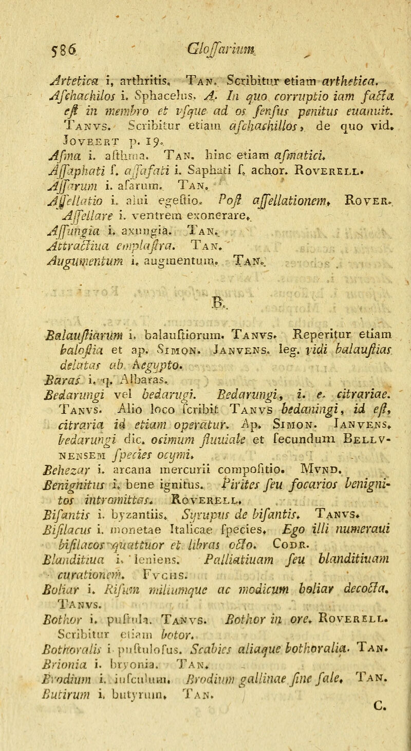 Artetica i, arthritis, Tan» Scribitur etiam ar^/if^zVa. Afehachilos i. Sphacehis, A^. In quo corruptlo iam fa^ta eft in memhro et ifijue ad os finfus pmitm euanuit, Takvs, Scribitur etiaiii afchafhillos» de quo vid, lovBSRT p, 19., Afma i, afthina. Tan, hmc eii^im afmatici* Ajfiphati f» afafati i. Saphafi 4 achor. Roverell. Ajfirum i. afaruin., Tan, ' Affeitatio i. auu egeQioy Pofl ajfellationemt Rover. Affellare i. ventrem exonerare*, A[fiin^ia i. axuugia. Tan.. Attractiua emplajha. Tan. Augumentum u augmentiim,, Tan. R BalaufiiaYum i. balauftiorum. Tanvs» Reperitur etlam balojlia et ap. Sirion. Janveks. leg. vidi balaujiias ddatas ab hegypto» Baras i. q. Albaras, Bedarungi vel bedarugi. Bedarungi, i. e^ citrariae. Tanvs. Alio loco fcribit Tanvs bedaningi, id efl, citraria id etiam operatur. A-p, Simon. Ianvens^ Iredarungi dlc. odmum Jluiuak et fecunduin Bellv- isfENSEBi fpecies ocymi» Behezar i. arcana raercurii corapofitio. Mvnd. Benignitus i» bene ignitus. Pirites feu focarios hcnigni' tos intramittas* Roverell, , Bifantis i. byzantiis* SijYupvs de bifantis* Tanvs* Biftlacus i. i)K)rjetae Itahcae fpecies* Ego illi numeraui biJilacos~rjuattuor et lihras 0^0. Codr. Blanditiua u ' leniens. Paliiatiuam feu blanditivam ■ curationcnu Fvci-is. Boliar i. Rijliin miiaimque ac modicum bdiiay deco^a, Tanvs. Bothor i» puftuh. Tanvs. Bothor in om Roverell. Scribitur ciiara botor* Bothoraiis i puftulorus. Scabics aiia^ue bothoraiia. Tan. Brionia i. l)rvonia. Tan* Bvodiwn i. iufcuhiHi. Brodium galiinae Jlne faie, Tan. Butirum i. butyrum» Tan. C.