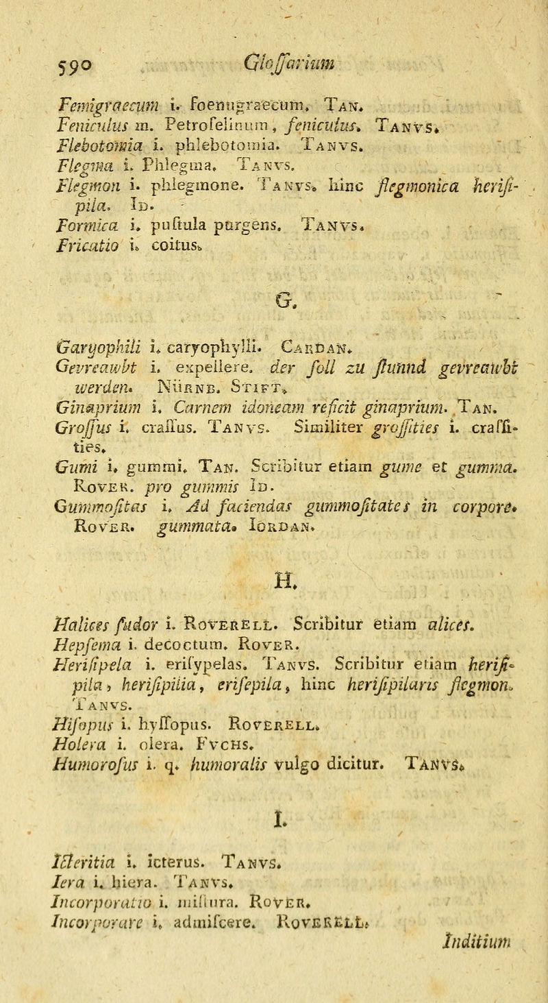 Fenngraeami i. foenugraectinn Tan* Fenindus m. Petrorelinum , fenicuius» Tanvs» FUbotomia i. phlebotomia. Tanvs. Flegmn i. Phlegraa, Tanvs, Fkgmon i. phiegmone. Tanvs* Iiinc flegmonica heriji- pila, Id. Formica i* puftula pargens. Tanvs* FriaUio u coitm. (jfaryophili u caryophylli. Cardak* Gevreawbt i. expeiiere. der foll zu ftitnnd gevreawhi werdcn* NiiRNB. Stift> Gimprium i. Carnem idoneam reficit ginaprium- Tah, Grojfus i. craiTas. Tanvs. Siiriiliter grojjities i. crarii» ties» Giimi i» gummi* Tan. Scribitur etiam gw?ie eC gumriia, RovEK. pro gimimis la- Gummojitas i. Ad faciendas gimimojitate s in corpor^* RovER. gummata» Iohdan. H. Ualicis fiior i. Roverell. Scribitur etiam ulices. Hepfema i. decoctum. Rover. Flerijipela i. eriCypelas. Takvs. Scribitur etiam heri^^ pita, herijipilia, erifepila, hinc herifipiiaris flegmon^ Tanvs. Hifopus i. hyfTopas. Roterell. Hoieya i. olera. Fvchs, Humorofus i. q. humoraiis vulgo dicitur. Tanvs* 1. ISleritia i. icterus. Tanvs. lera i, hiera. Tanvs. Incorporatio i. iiiilinra. Rover* Incorporare u admifcere. RovfiRELL* Inditium