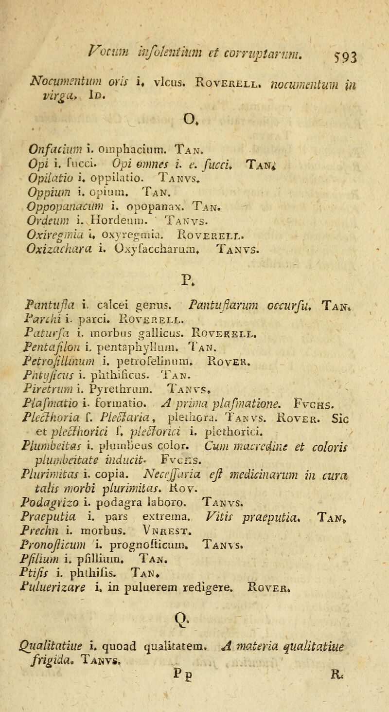 Nocumcntmn ovls u vlcus. Roverell. nocumentum in virgci, 1d. o. Onfacium i. oinphacium. Tan. Opi i, rucci. Opi Gmnes 2. t\ fucci^ Tan* Opiiatio u oppilatio. Tanvs, Oppiwn i. opiuni. Tan. Oppopamiciim i. opopanax. Tan. ' Ordeum i. Hordeum. Takvs. Oxiregmiu u oxyregmia. Roverell. Oxizachara i. Oxyfaccharuait Tanvs. Pantiifia i. caicei gerjus. Pantuflarum occurfu, Tak* Parcki i parci. Roverell. Paturfa i. morbus gallicus. Roverell. Pentafihn i, pentsphyllum. Tan. Petrofillinum i. petroreliuurn» RovER. Pntijficus i. phthilicus. Tan, Piretrum i. Pyreihrum. Tanvs» Piafmatio i. formatio. J prima plafmatione, Fvcns. Pleahoria f. Pleclaria^ plethora. Takvs. Rover. Sic et plecihorici f. ple^orici i. plethorici. Plumbeitas i, plumbeus color. Cum macrcdins et coloris plumbeitate inducit' Fvcns. Plurimitas i. copia. Neccjfavia efi medicinarum in cura talis morbi plurimitas, Kov. Podagrizo i. podagra laboro. Tanvs. Praeputia i. pars extrema. Vitis praeputia* Tan» Prechn i. morbus. Vkrest. Pronofiicum i. prognofticurn. Tan\s. Pfilium i. pfillium* Tan, Ptifis i. phthifis. Tan* Ptduerizare i. in puluerem redigere. Rover. Qtialitatiue i. quoad qualitatem. J. materia qualitatiui frigida^ Taj^vs, P p R.