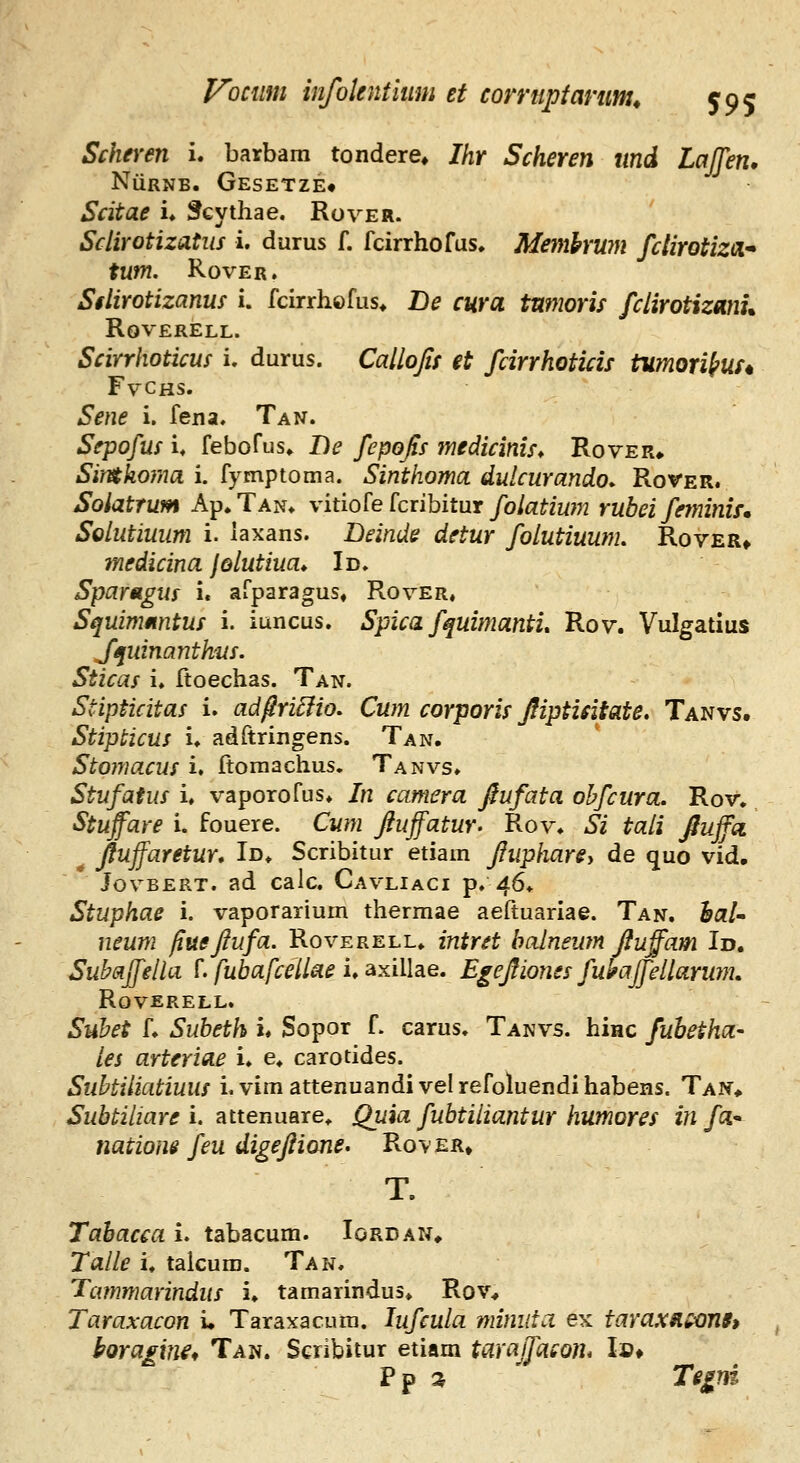 Scheren i. barbam tondere* Ihr Scheren und Laffen, NiiRNB. Gesetze* Scitae u ^cythae. Rover. Sclirotizatus i. durus f. fcirrhofus, Memhwn fclirotizoL* tum. RovER. Sflirotizanus i. fcirrhofus* De cura tnmoris fclirotizmu ROVERELL. Scirrhoticus i. durus. Callofis et fcirrhoticis tumori^us* FvCHS. Sene i. fena. Tan. Sepofus i. febofus» De fepofis medicinis* Rover^ Simhoma i. fymptoma. Sinthoma dulcurando* Rover. Soiatrum Ap.TAN» vitiofe fcribitur/o/flf/w?;? rubei feyninis. Solutiuum i. laxans. Deinde detur folutiuum, Rover» medicina JQlutiua* Id. Spartigus i. afparagus, Rover, Squimmitus i. iuncus. Spica fquimanti, Rov. Vulgatius fi^uinanthtis, Sticas i. ftoechas. Tan. Stipticitas i. ad^riEiio. Cum corporis Jliptieitate, Tanvs. Stipticus u adftringens. Tan. Stoiriacus i. Itoraachus. Tanvs» Stufatus i. vaporofus» In camera ftufata obfcura. Rov. Stuffare i. fouere. Cwn fiuffatur. Rov» Si taii fiuffci ^ Jfuffaretur* Id* Scribitur etiam fiuphare-» de quo vid, JovBERT. ad calc. Cavliaci p. d6* Stuphae i. vaporarium thermae aeftuariae. Tan. hal^ neum fiuefiufa. Roverell» intret balneum fiuffam Id. Subaffella L fuhafceUae i, axillae. Egefiiones fuhajfellarum, ROVERELL. Subet L Subeth u Sopor f. carus. Tanvs. hinc fuhetha- les arteriae i* e* carotides. Subtiliatiuus i. vim attenuandi vel refoluendi habens. Taw» ^w^^i/zar^ i. attenuare^ Quia fubtiliantur humores in fa* natiom feu digefiione. Rov er» T. Tahacca i. tabacum. Iordan» Talle u talcura. Tan. Tammarindus u tamarindus» Rov^ Taraxacon i. Taraxacura. lufcula mimita ex taraxsis^nti horaivu^ Tan. Scribitur etiam taraJfaco)h !»♦ Pp ^ Te^ni